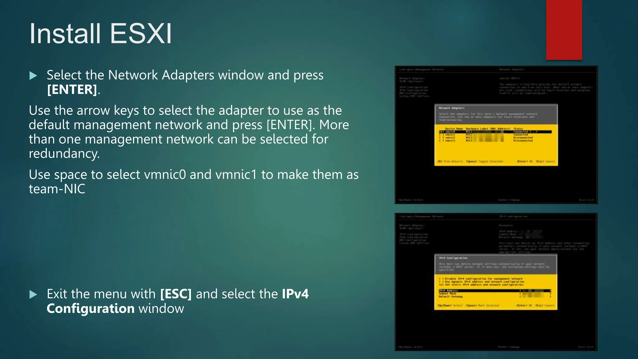 Select the Network Adapters window and press
[ENTER].
Use the arrow keys to select the adapter to use as the
default management network and press [ENTER]. More
than one management network can be selected for
redundancy.
Use space to select vmnic0 and vmnic1 to make them as
team-NIC
 Exit the menu with [ESC] and select the IPv4
Configuration window
Install ESXI
 