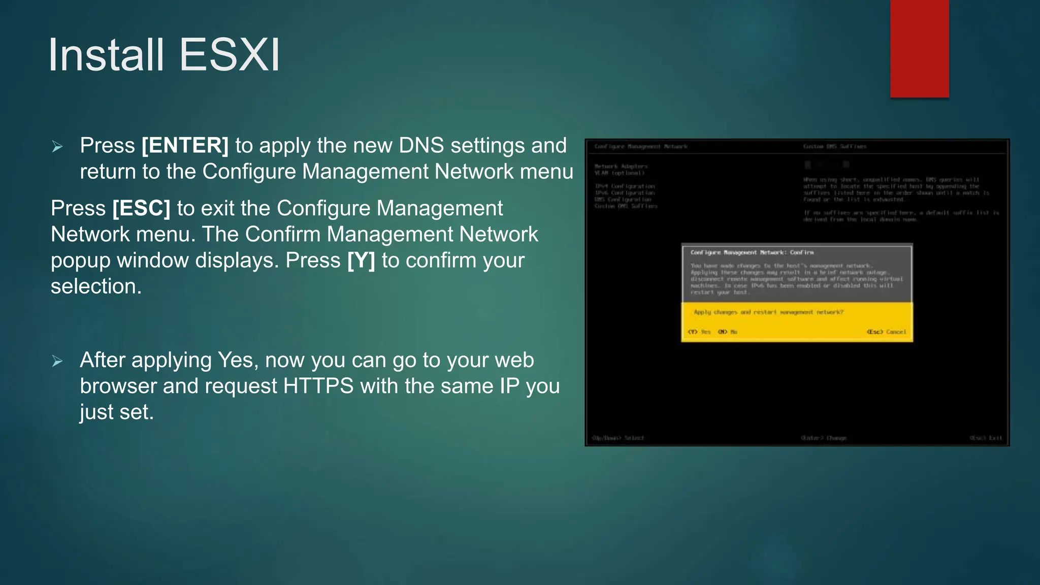  Press [ENTER] to apply the new DNS settings and
return to the Configure Management Network menu
Press [ESC] to exit the Configure Management
Network menu. The Confirm Management Network
popup window displays. Press [Y] to confirm your
selection.
 After applying Yes, now you can go to your web
browser and request HTTPS with the same IP you
just set.
Install ESXI
 