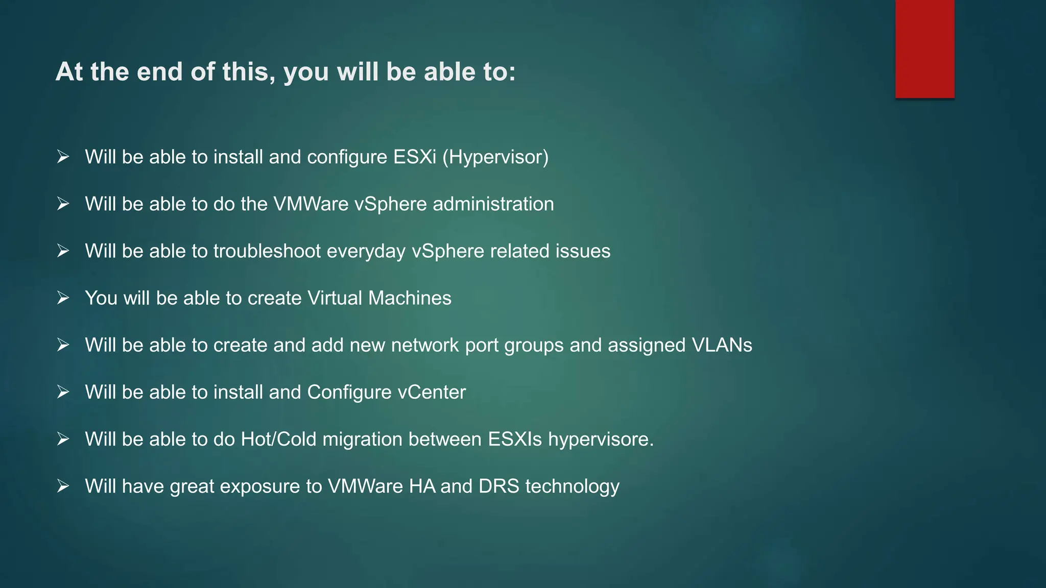At the end of this, you will be able to:
 Will be able to install and configure ESXi (Hypervisor)
 Will be able to do the VMWare vSphere administration
 Will be able to troubleshoot everyday vSphere related issues
 You will be able to create Virtual Machines
 Will be able to create and add new network port groups and assigned VLANs
 Will be able to install and Configure vCenter
 Will be able to do Hot/Cold migration between ESXIs hypervisore.
 Will have great exposure to VMWare HA and DRS technology
 