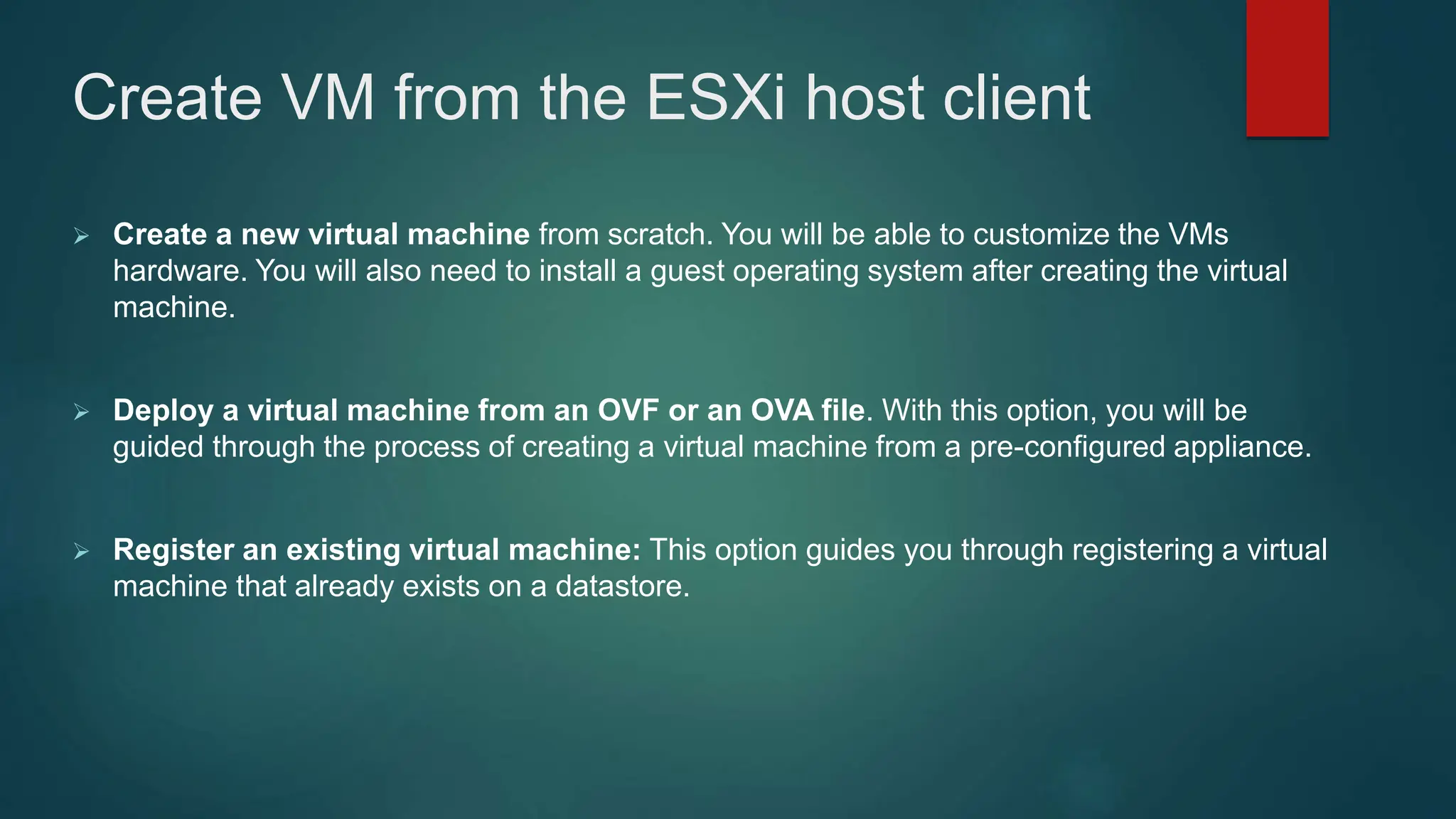 Create VM from the ESXi host client
 Create a new virtual machine from scratch. You will be able to customize the VMs
hardware. You will also need to install a guest operating system after creating the virtual
machine.
 Deploy a virtual machine from an OVF or an OVA file. With this option, you will be
guided through the process of creating a virtual machine from a pre-configured appliance.
 Register an existing virtual machine: This option guides you through registering a virtual
machine that already exists on a datastore.
 