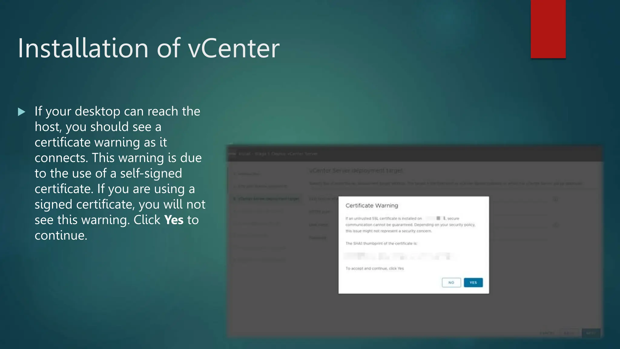 Installation of vCenter
 If your desktop can reach the
host, you should see a
certificate warning as it
connects. This warning is due
to the use of a self-signed
certificate. If you are using a
signed certificate, you will not
see this warning. Click Yes to
continue.
 