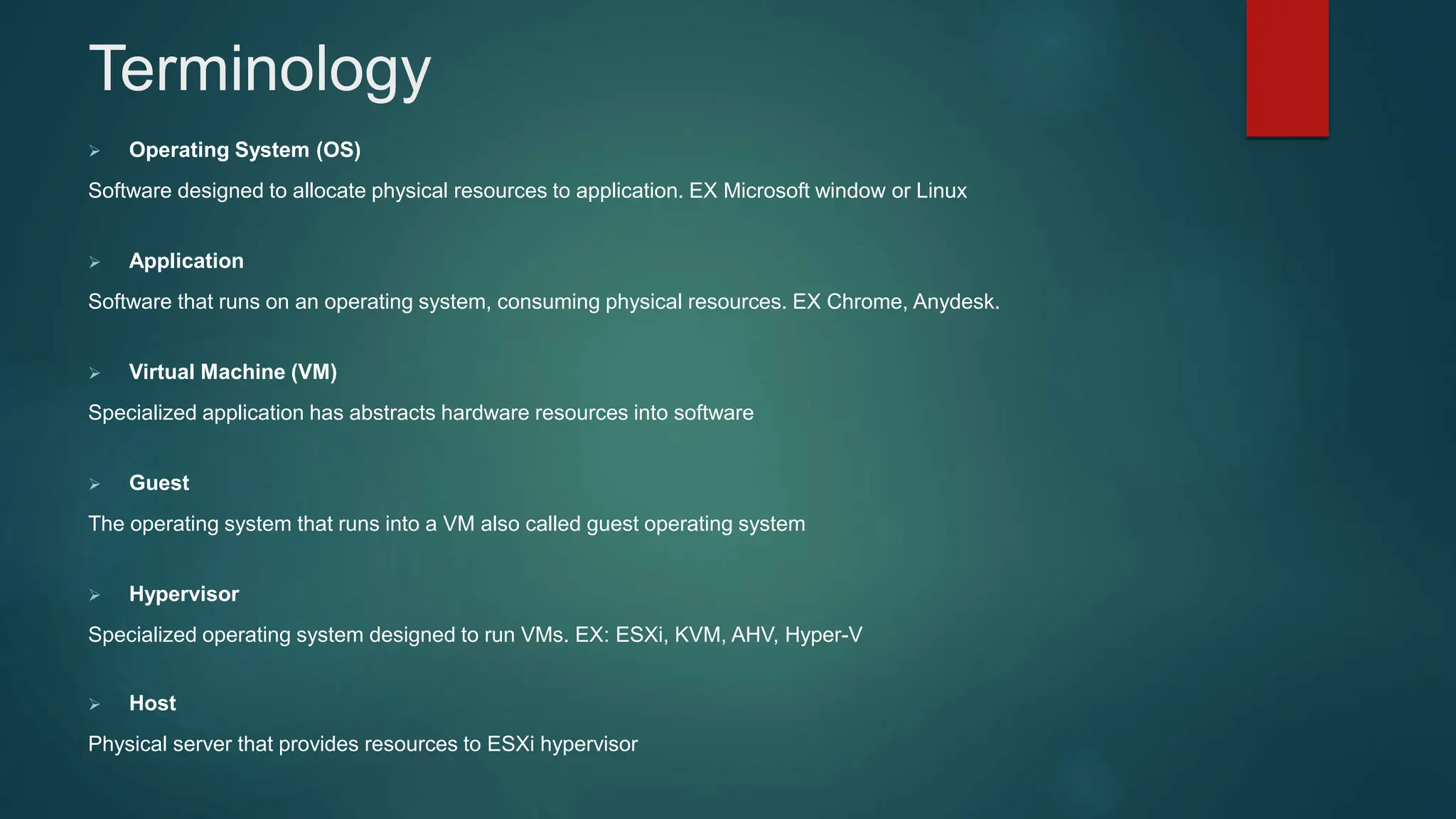 Terminology
 Operating System (OS)
Software designed to allocate physical resources to application. EX Microsoft window or Linux
 Application
Software that runs on an operating system, consuming physical resources. EX Chrome, Anydesk.
 Virtual Machine (VM)
Specialized application has abstracts hardware resources into software
 Guest
The operating system that runs into a VM also called guest operating system
 Hypervisor
Specialized operating system designed to run VMs. EX: ESXi, KVM, AHV, Hyper-V
 Host
Physical server that provides resources to ESXi hypervisor
 