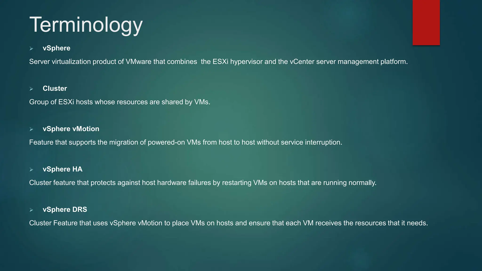  vSphere
Server virtualization product of VMware that combines the ESXi hypervisor and the vCenter server management platform.
 Cluster
Group of ESXi hosts whose resources are shared by VMs.
 vSphere vMotion
Feature that supports the migration of powered-on VMs from host to host without service interruption.
 vSphere HA
Cluster feature that protects against host hardware failures by restarting VMs on hosts that are running normally.
 vSphere DRS
Cluster Feature that uses vSphere vMotion to place VMs on hosts and ensure that each VM receives the resources that it needs.
Terminology
 