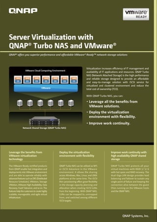 Server Virtualization with
QNAP® Turbo NAS and VMware®
QNAP® offers you superior performance and affordable VMware® Ready™ network storage solutions




                                                                            Virtualization increases efﬁciency of IT management and
                  VMware Cloud Computing Environment
                                                                            availability of IT applications and resources. QNAP Turbo
                                                                            NAS (Network Attached Storage) is the high performance
                                                                            and reliable storage designed to provide an affordable
                                                                            and easy-to-manage solution with iSCSI service for
                                                                            virtualized and clustered environment and reduce the
                                     VMware                                 total cost of ownership (TCO).

                                                                            With QNAP Turbo NAS, you can:

                                                                               Leverage all the beneﬁts from
                                                                               VMware solutions.
                                                                               Deploy the virtualization
                                                                               environment with ﬂexibility.

               Network Shared Storage (QNAP Turbo NAS)




Leverage the beneﬁts from                      Deploy the virtualization                          Improve work continuity with
VMware virtualization                          environment with ﬂexibility                        high availability QNAP shared
technology                                                                                        storage

The VMware Ready certiﬁed products             QNAP Turbo NAS can be utilized as NFS              QNAP Turbo NAS protects all your
from QNAP enable fast integration and          or iSCSI datastore in the VMware                   virtual machines with RAID 1/ 5/ 6
deployments into VMware environment            environment. It allows ﬁle sharing                 with hot spare and RAID recovery. The
and are able to operate reliably with          across Windows, Mac, Linux, and UNIX               dual-Giga LAN design provides load
advanced features such as DRS (Distributed     platforms at the same time. The iSCSI              balancing and failover to sustain any
Resource Scheduler), VMotion, Storage          thin-provisioning offers great ﬂexibility          single point of failure and keeping the
VMotion, VMware High Availability, Data        in the storage capacity planning and               connection alive between the guest
Recovery, Fault Tolerance, and so on. The      allocation when creating iSCSI LUNs                OSes running on the VMware hosts
features help the customers to create highly   from the beginning. With QNAP NAS,                 and the QNAP NAS.
scalable, manageable, and agile virtual        LUNs can be mapped to, unmapped
infrastructure.                                from, and switched among different
                                               iSCSI targets.




                                                                                                             QNAP Systems, Inc.
 