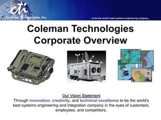Coleman Technologies, Inc.                   …to be the world’s best systems engineering company…




             Coleman Technologies
              Corporate Overview




                              Our Vision Statement
    Through innovation, creativity, and technical excellence to be the world's
    best systems engineering and integration company in the eyes of customers,
                           employees, and competitors.
 