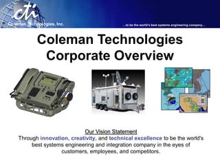 Coleman Technologies, Inc.                   …to be the world’s best systems engineering company…




             Coleman Technologies
              Corporate Overview




                             Our Vision Statement
    Through innovation, creativity, and technical excellence to be the world's
         best systems engineering and integration company in the eyes of
                    customers, employees, and competitors.
 