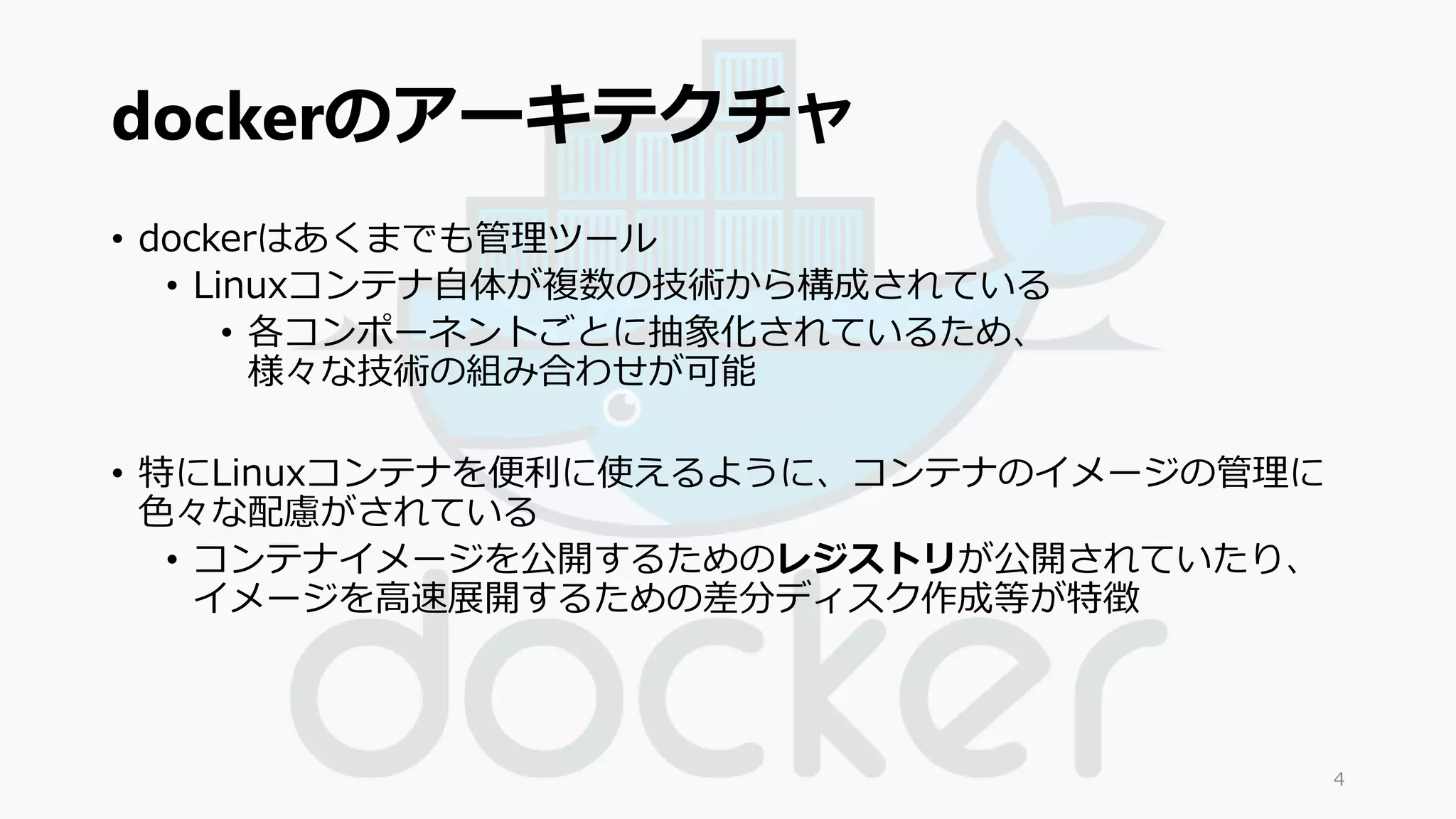 dockerのアーキテクチャ 
• dockerはあくまでも管理ツール 
• Linuxコンテナ自体が複数の技術から構成されている 
• 各コンポーネントごとに抽象化されているため、 
様々な技術の組み合わせが可能 
• 特にLinuxコンテナを便利に使えるように、コンテナのイメージの管理に 
色々な配慮がされている 
• コンテナイメージを公開するためのレジストリが公開されていたり、 
イメージを高速展開するための差分ディスク作成等が特徴 
4 
 