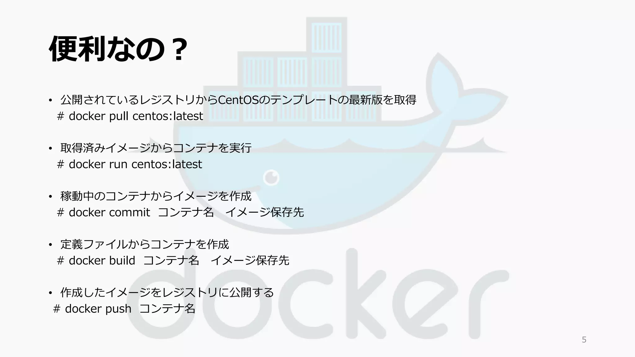 便利なの？ 
• 公開されているレジストリからCentOSのテンプレートの最新版を取得 
# docker pull centos:latest 
• 取得済みイメージからコンテナを実行 
# docker run centos:latest 
• 稼動中のコンテナからイメージを作成 
# docker commit コンテナ名イメージ保存先 
• 定義ファイルからコンテナを作成 
# docker build コンテナ名イメージ保存先 
• 作成したイメージをレジストリに公開する 
# docker push コンテナ名 
5 
 