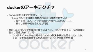 dockerのアーキテクチャ 
• dockerはあくまでも管理ツール 
• Linuxコンテナ自体が複数の技術から構成されている 
• 各コンポーネントごとに抽象化されているため、 
様々な技術の組み合わせが可能 
• 特にLinuxコンテナを便利に使えるように、コンテナのイメージの管理に 
色々な配慮がされている 
• コンテナイメージを公開するためのレジストリが公開されていたり、 
イメージを高速展開するための差分ディスク作成等が特徴 
4 
 
