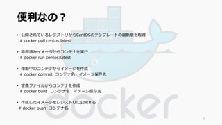 便利なの？ 
• 公開されているレジストリからCentOSのテンプレートの最新版を取得 
# docker pull centos:latest 
• 取得済みイメージからコンテナを実行 
# docker run centos:latest 
• 稼動中のコンテナからイメージを作成 
# docker commit コンテナ名イメージ保存先 
• 定義ファイルからコンテナを作成 
# docker build コンテナ名イメージ保存先 
• 作成したイメージをレジストリに公開する 
# docker push コンテナ名 
5 
 