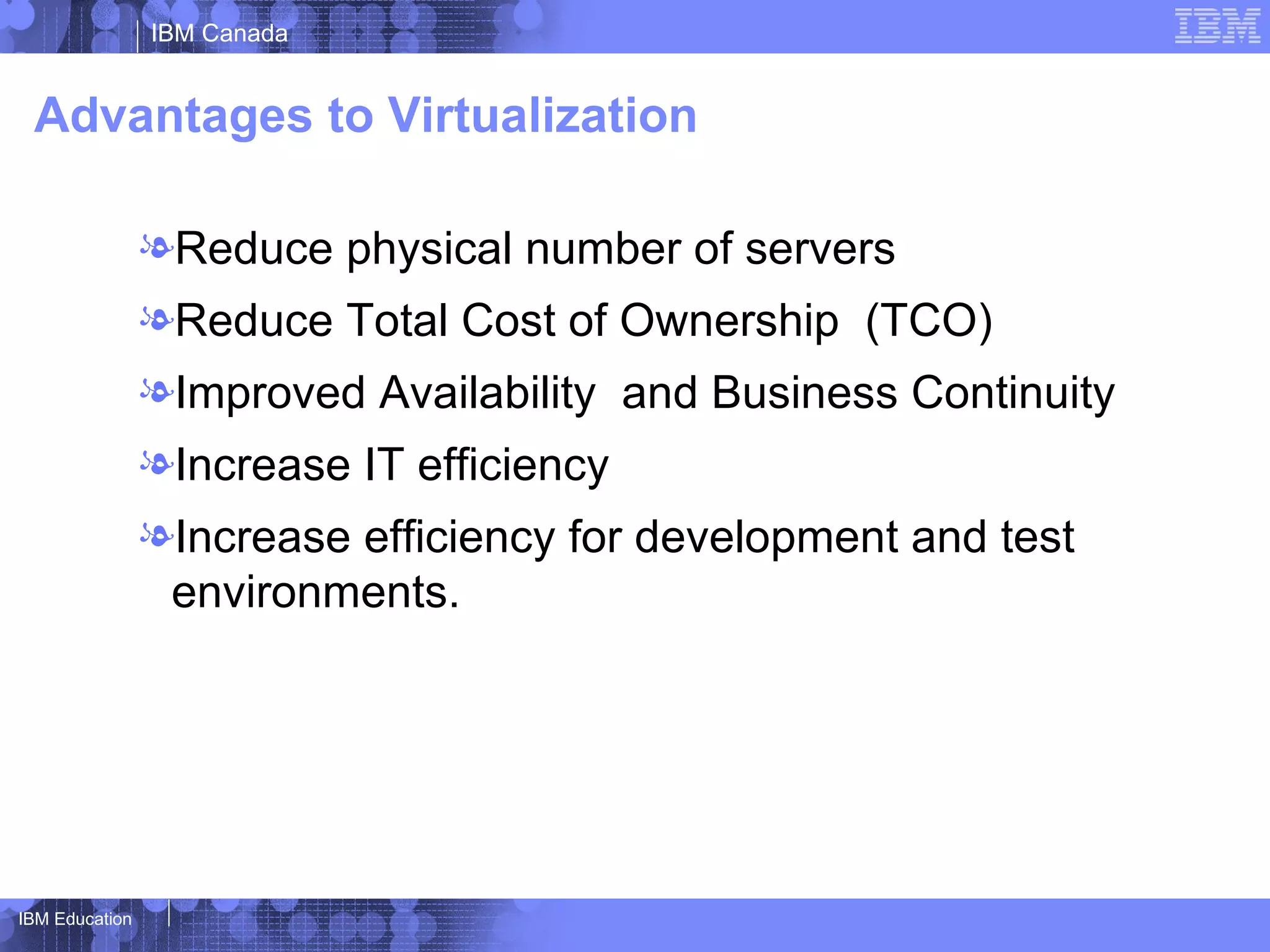 IBM Canada


 Advantages to Virtualization

                lReduce physical number of servers
                lReduce Total Cost of Ownership (TCO)
                lImproved Availability and Business Continuity
                lIncrease IT efficiency
                lIncrease efficiency for development and test
                 environments.




IBM Education
 