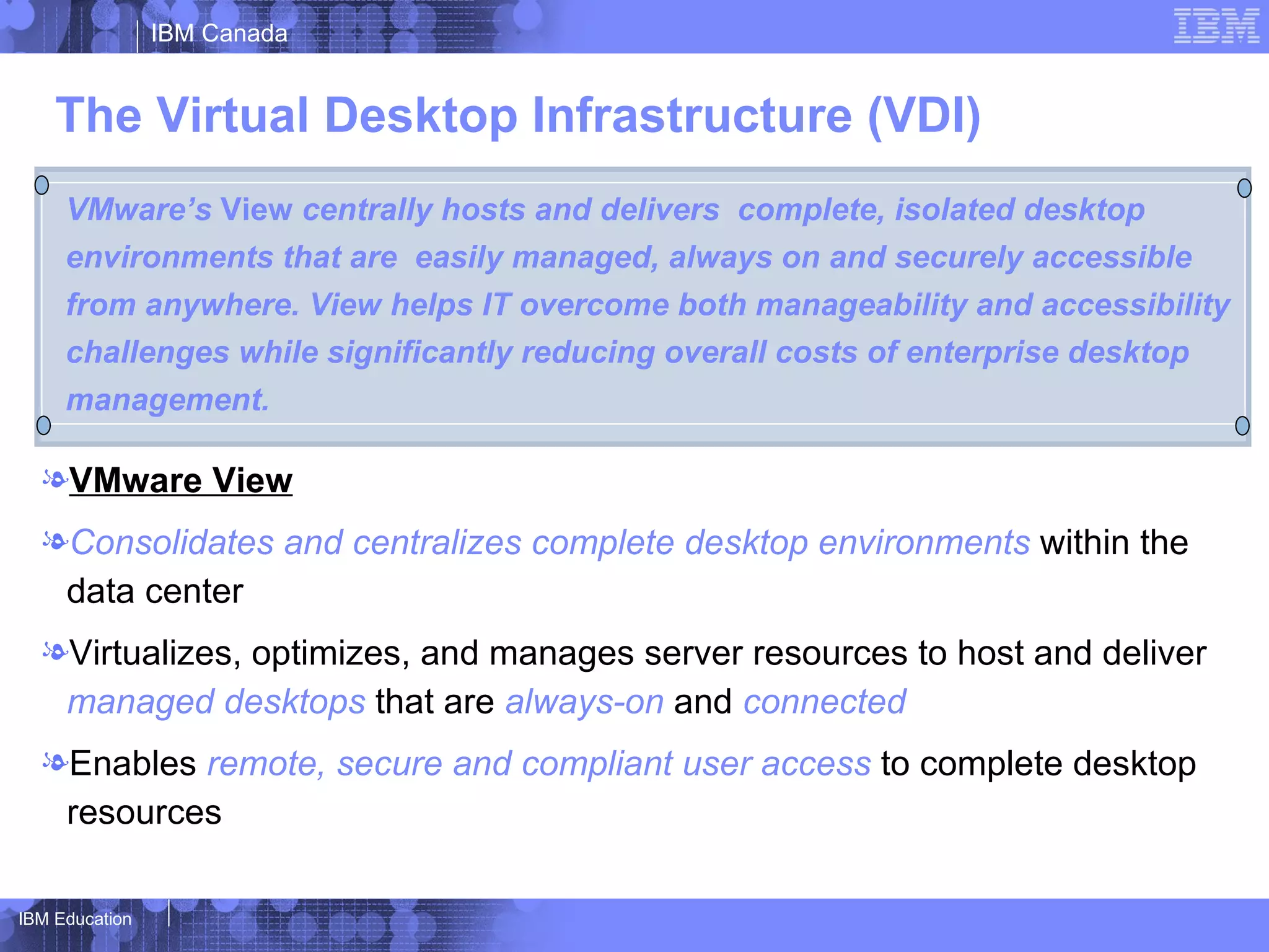 IBM Canada


    The Virtual Desktop Infrastructure (VDI)
     VMware’s View centrally hosts and delivers complete, isolated desktop
     environments that are easily managed, always on and securely accessible
     from anywhere. View helps IT overcome both manageability and accessibility
     challenges while significantly reducing overall costs of enterprise desktop
     management.

  lVMware View
  lConsolidates and centralizes complete desktop environments within the
   data center
  lVirtualizes, optimizes, and manages server resources to host and deliver
   managed desktops that are always-on and connected
  lEnables remote, secure and compliant user access to complete desktop
   resources

IBM Education
 