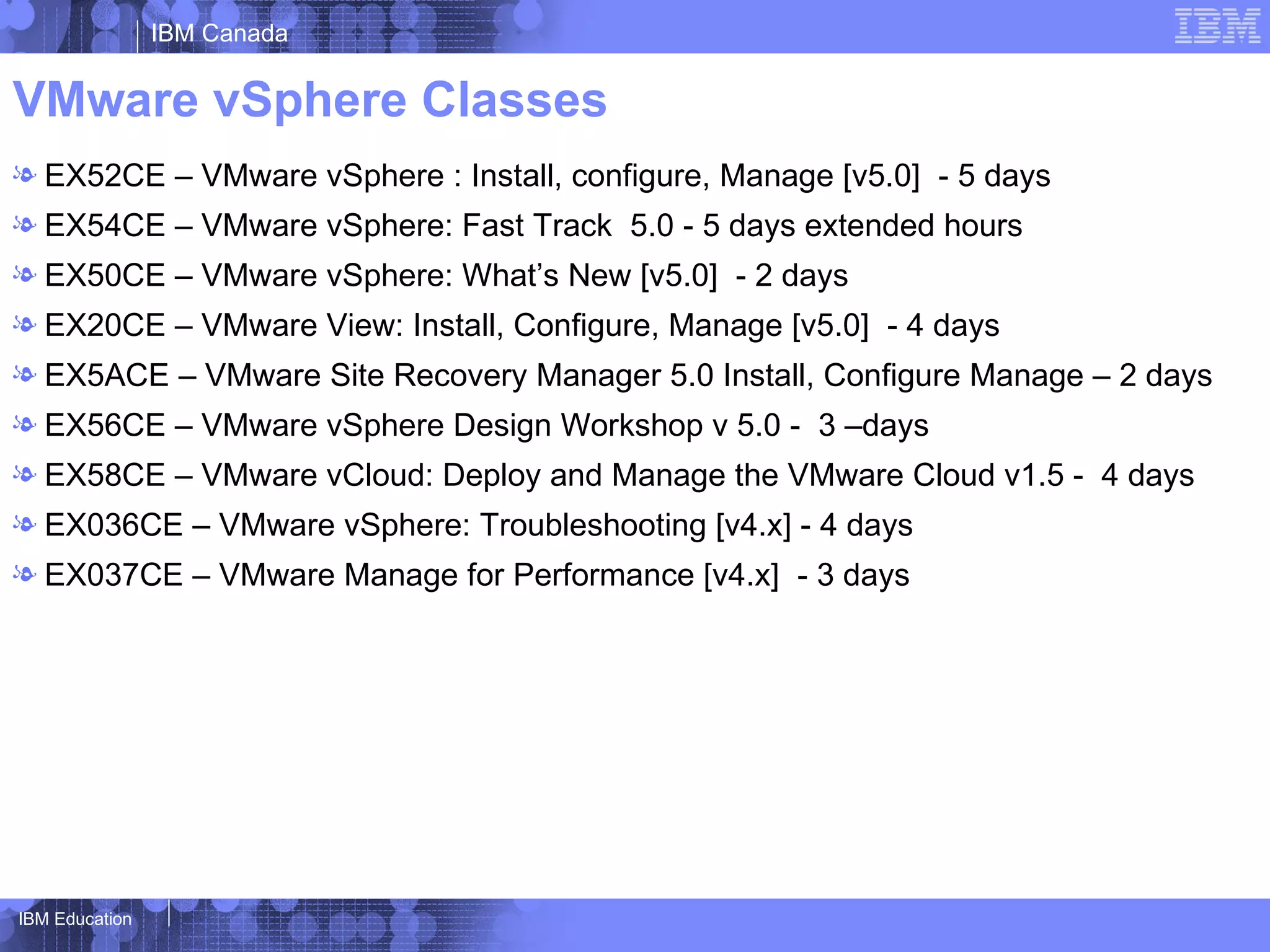 IBM Canada


VMware vSphere Classes
l EX52CE – VMware vSphere : Install, configure, Manage [v5.0] - 5 days
l EX54CE – VMware vSphere: Fast Track 5.0 - 5 days extended hours
l EX50CE – VMware vSphere: What’s New [v5.0] - 2 days
l EX20CE – VMware View: Install, Configure, Manage [v5.0] - 4 days
l EX5ACE – VMware Site Recovery Manager 5.0 Install, Configure Manage – 2 days
l EX56CE – VMware vSphere Design Workshop v 5.0 - 3 –days
l EX58CE – VMware vCloud: Deploy and Manage the VMware Cloud v1.5 - 4 days
l EX036CE – VMware vSphere: Troubleshooting [v4.x] - 4 days
l EX037CE – VMware Manage for Performance [v4.x] - 3 days




IBM Education
 