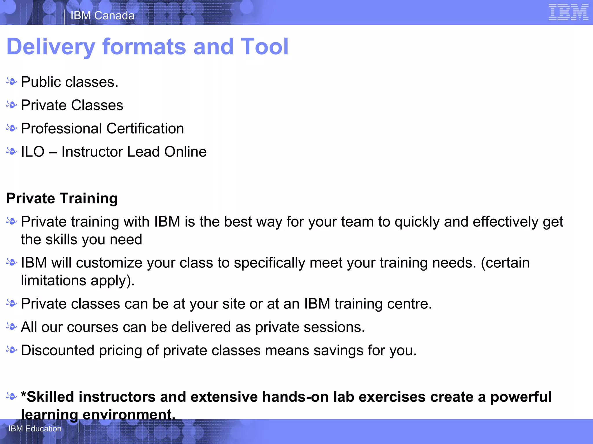 IBM Canada


Delivery formats and Tool
l Public classes.
l Private Classes
l Professional Certification
l ILO – Instructor Lead Online


Private Training
l Private training with IBM is the best way for your team to quickly and effectively get
  the skills you need
l IBM will customize your class to specifically meet your training needs. (certain
  limitations apply).
l Private classes can be at your site or at an IBM training centre.
l All our courses can be delivered as private sessions.
l Discounted pricing of private classes means savings for you.


l *Skilled instructors and extensive hands-on lab exercises create a powerful
  learning environment.
IBM Education
 