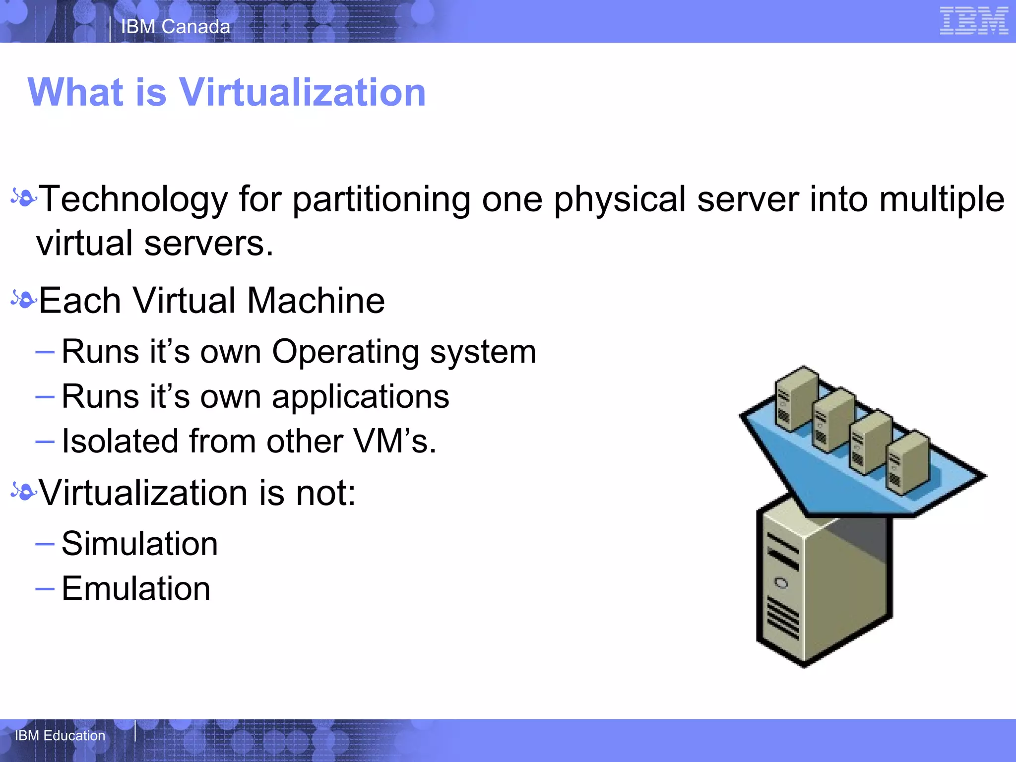 IBM Canada


 What is Virtualization

lTechnology for partitioning one physical server into multiple
 virtual servers.
lEach Virtual Machine
   – Runs it’s own Operating system
   – Runs it’s own applications
   – Isolated from other VM’s.
lVirtualization is not:
   – Simulation
   – Emulation



IBM Education
 