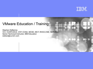 VMware Education / Training:
Stephen DeBarros
VCI, VCAP4-DCA, VCP, CCNA, MCSE, MCT, RHCE,CNE, SERVER+
Senior Technical Instructor, IBM Education
sdebar@ca.ibm.com
 