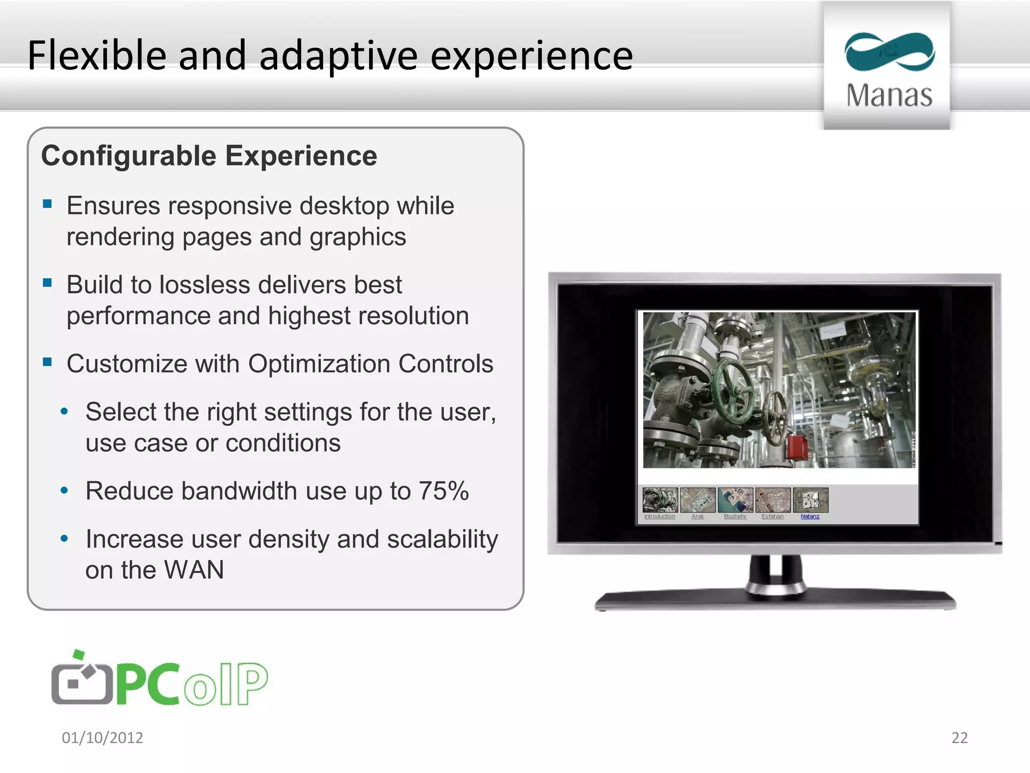 Flexible and adaptive experience

Configurable Experience
 Ensures responsive desktop while
  rendering pages and graphics
 Build to lossless delivers best
  performance and highest resolution
 Customize with Optimization Controls
 • Select the right settings for the user,
    use case or conditions
 • Reduce bandwidth use up to 75%
 • Increase user density and scalability
    on the WAN




 01/10/2012                                  22
 
