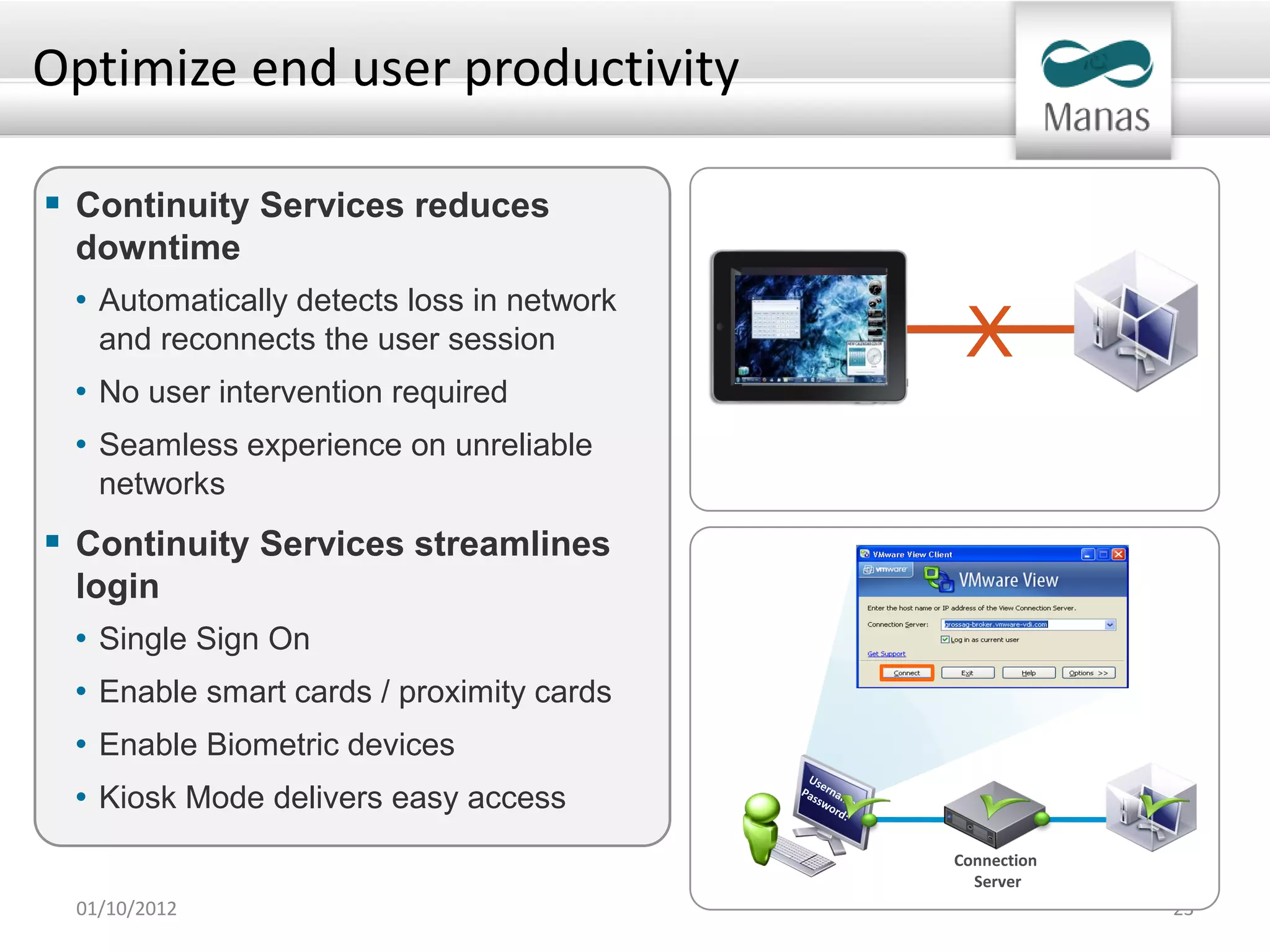 Optimize end user productivity

 Continuity Services reduces
 downtime
 • Automatically detects loss in network
   and reconnects the user session          X
 • No user intervention required
 • Seamless experience on unreliable
   networks
 Continuity Services streamlines
 login
 • Single Sign On
 • Enable smart cards / proximity cards
 • Enable Biometric devices
 • Kiosk Mode delivers easy access
                                           Connection
                                             Server
 01/10/2012                                             23
 