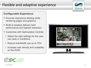Flexible and adaptive experience

Configurable Experience
 Ensures responsive desktop while
  rendering pages and graphics
 Build to lossless delivers best
  performance and highest resolution
 Customize with Optimization Controls
 • Select the right settings for the user,
    use case or conditions
 • Reduce bandwidth use up to 75%
 • Increase user density and scalability
    on the WAN




 01/10/2012                                  22
 
