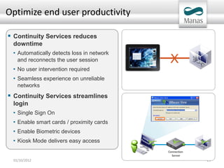 Optimize end user productivity

 Continuity Services reduces
 downtime
 • Automatically detects loss in network
   and reconnects the user session          X
 • No user intervention required
 • Seamless experience on unreliable
   networks
 Continuity Services streamlines
 login
 • Single Sign On
 • Enable smart cards / proximity cards
 • Enable Biometric devices
 • Kiosk Mode delivers easy access
                                           Connection
                                             Server
 01/10/2012                                             23
 