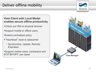 Deliver offline mobility


View Client with Local Model
enables secure offline productivity
Check out VMs to physical devices
Support mobile or offline users
Extend centralized policy
“Heartbeat” back to datacenter
  • Synchronize, Update, Remote
     Expiration
Support mobile users, contractors and
EOIT/BYOPC use cases                     View Manager




  01/10/2012                                            24
 