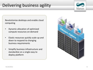 Delivering business agility


 Revolutionize desktops and enable cloud
 computing

 •   Dynamic allocation of optimized
     compute resources on-demand

 •   Elastic resources quickly scale up and
     down to respond to changing
     business requirements

 •   Simplify business infrastructure and
     standardize on a single easy to
     deploy platform




 01/10/2012                                   8
 