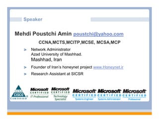Speaker


Mehdi Poustchi Amin poustchi@yahoo.com
         CCNA,MCTS,MCITP,MCSE, MCSA,MCP
     Network Administrator
     Azad University of Mashhad.
     Mashhad, Iran
     Founder of Iran’s honeynet project www.Honeynet.ir
     Research Assistant at SICSR
 