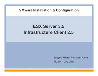 VMware Installation & Configuration



       ESX Server 3.5
  Infrastructure Client 2.5




                    Sayyed Mehdi Poustchi Amin
                    SICSR – July 2010
 