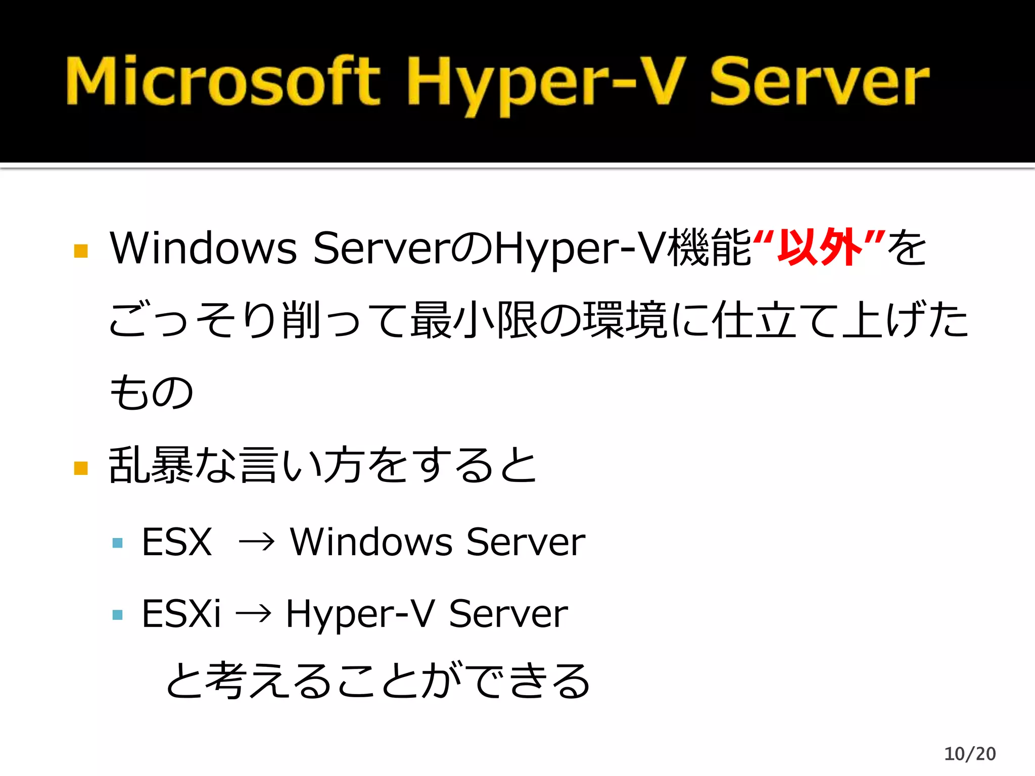  Windows ServerのHyper-V機能“以外”を
ごっそり削って最小限の環境に仕立て上げた
もの
 乱暴な言い方をすると
 ESX → Windows Server
 ESXi → Hyper-V Server
と考えることができる
10/20
 