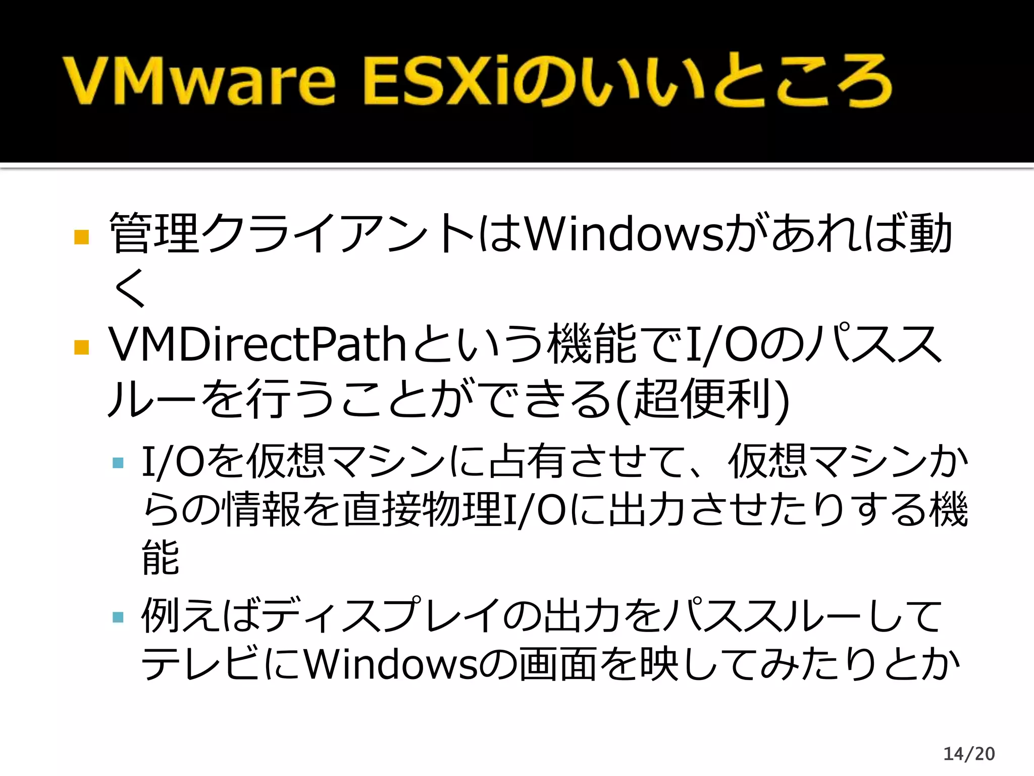  管理クライアントはWindowsがあれば動
く
 VMDirectPathという機能でI/Oのパスス
ルーを行うことができる(超便利)
 I/Oを仮想マシンに占有させて、仮想マシンか
らの情報を直接物理I/Oに出力させたりする機
能
 例えばディスプレイの出力をパススルーして
テレビにWindowsの画面を映してみたりとか
14/20
 