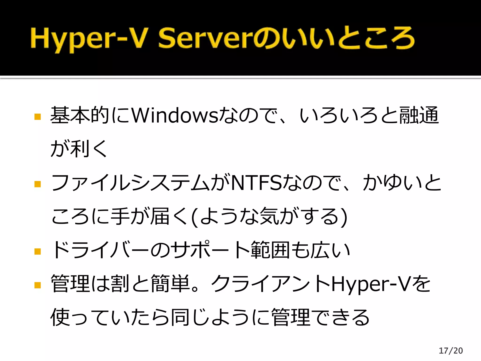  基本的にWindowsなので、いろいろと融通
が利く
 ファイルシステムがNTFSなので、かゆいと
ころに手が届く(ような気がする)
 ドライバーのサポート範囲も広い
 管理は割と簡単。クライアントHyper-Vを
使っていたら同じように管理できる
17/20
 