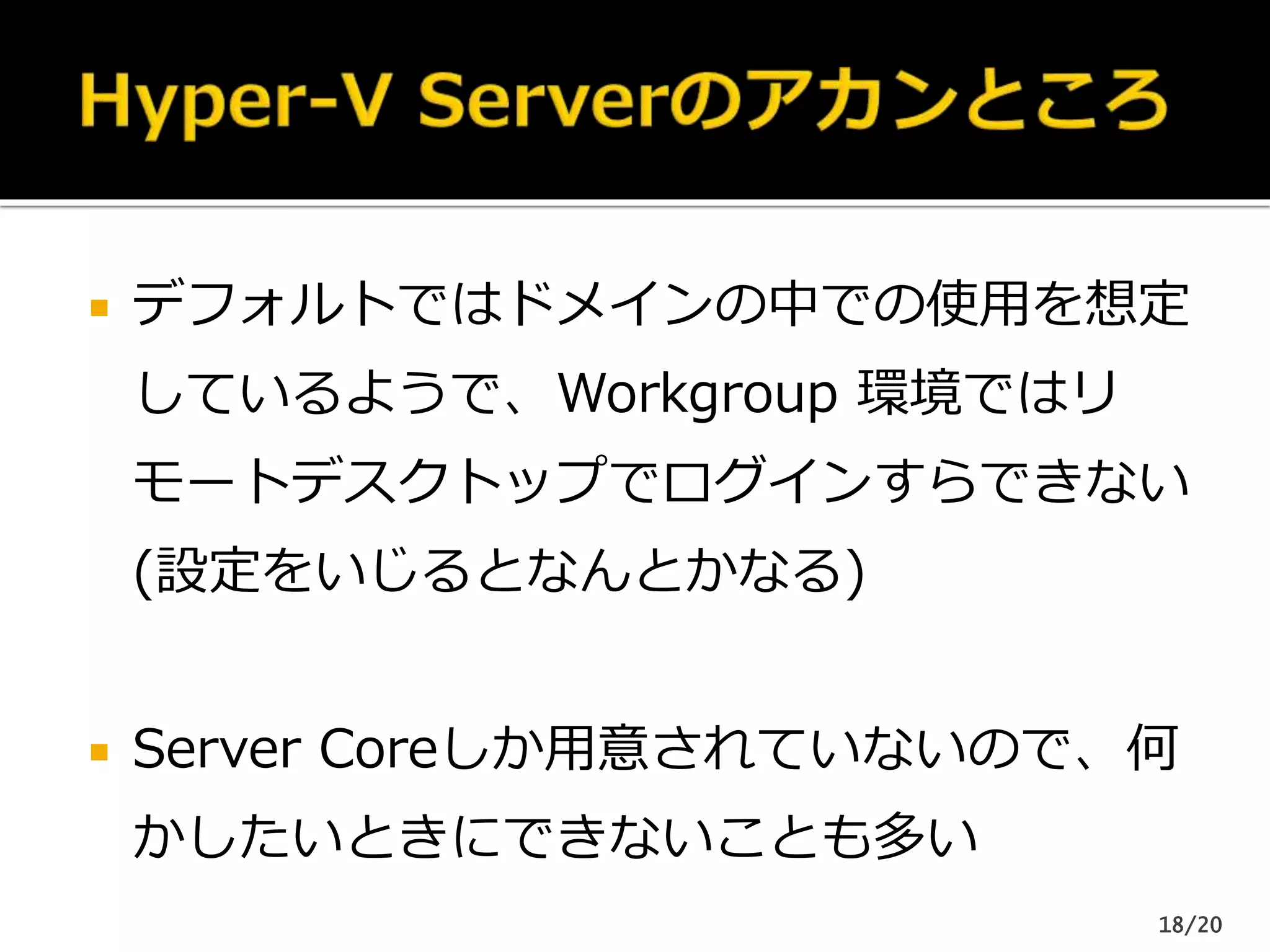 デフォルトではドメインの中での使用を想定
しているようで、Workgroup 環境ではリ
モートデスクトップでログインすらできない
(設定をいじるとなんとかなる)
 Server Coreしか用意されていないので、何
かしたいときにできないことも多い
18/20
 