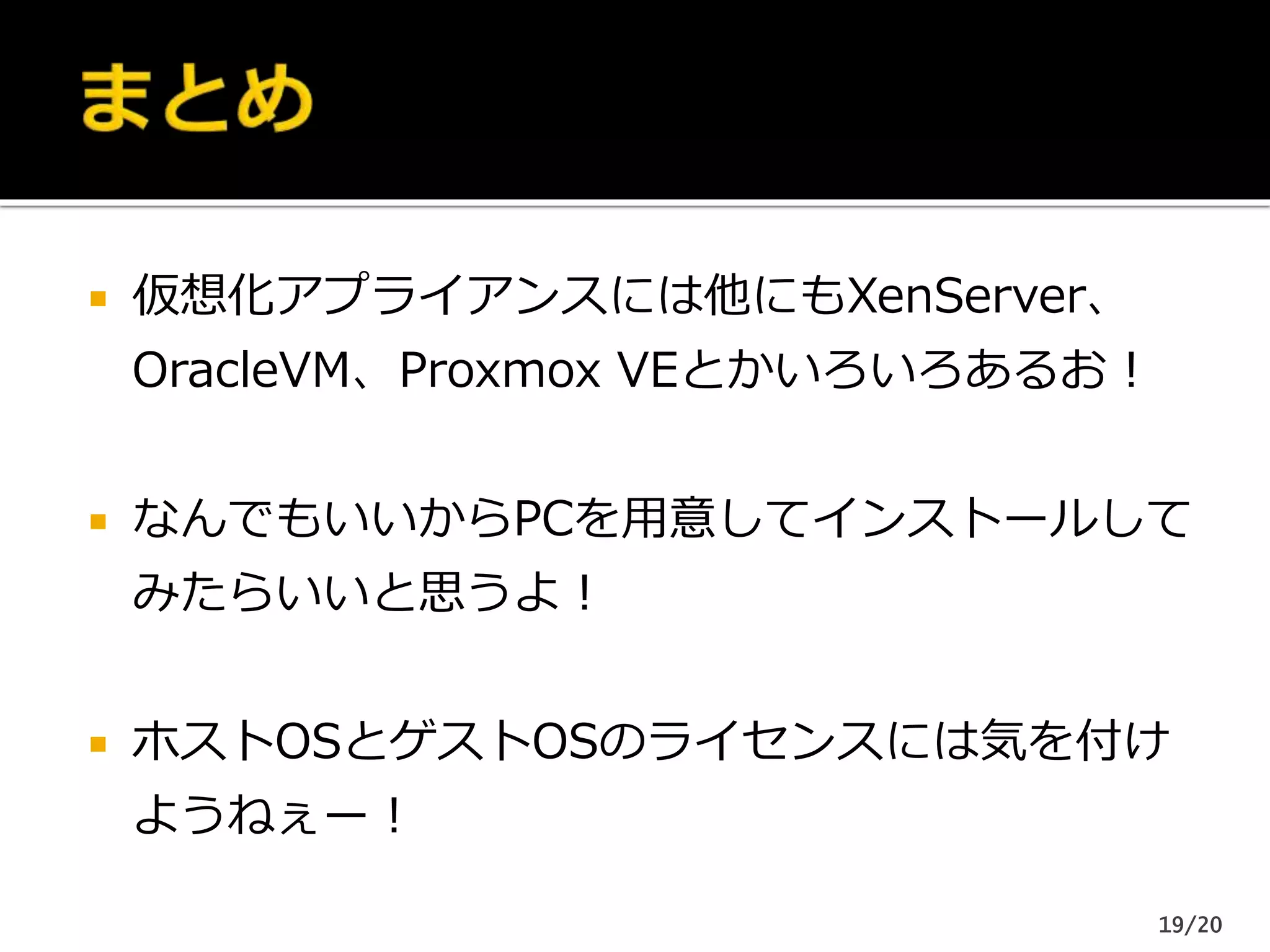  仮想化アプライアンスには他にもXenServer、
OracleVM、Proxmox VEとかいろいろあるお！
 なんでもいいからPCを用意してインストールして
みたらいいと思うよ！
 ホストOSとゲストOSのライセンスには気を付け
ようねぇー！
19/20
 