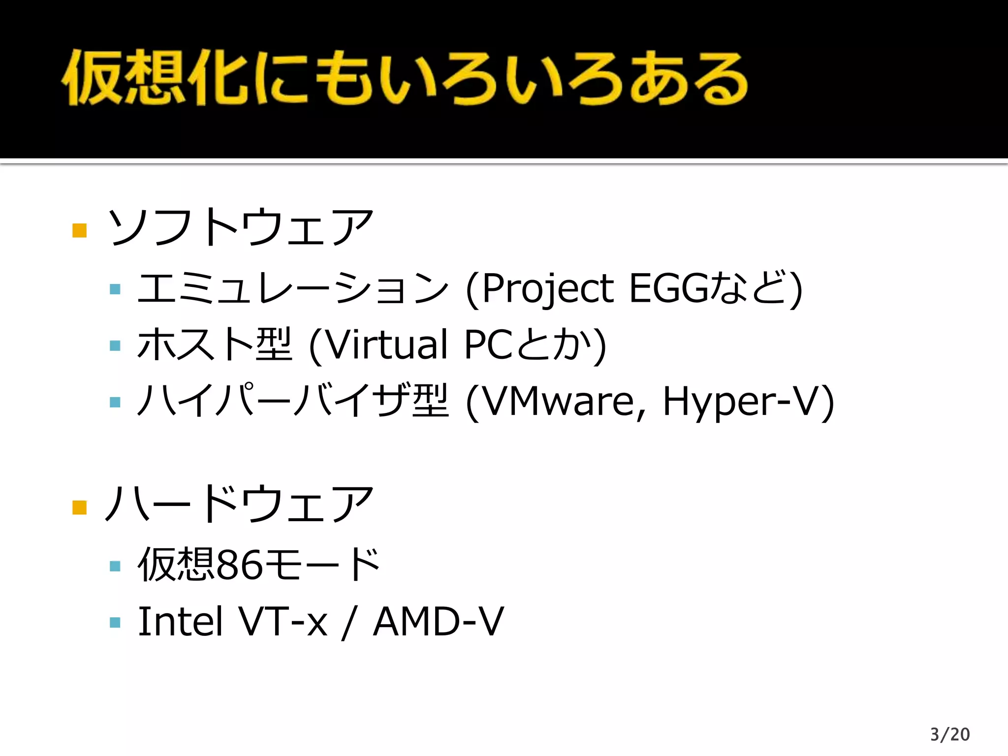  ソフトウェア
 エミュレーション (Project EGGなど)
 ホスト型 (Virtual PCとか)
 ハイパーバイザ型 (VMware, Hyper-V)
 ハードウェア
 仮想86モード
 Intel VT-x / AMD-V
3/20
 