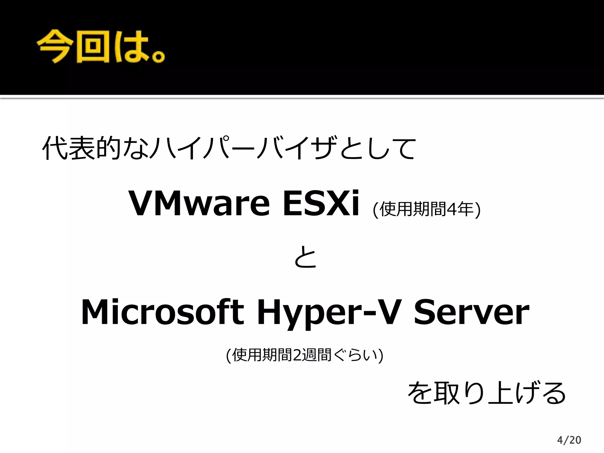 代表的なハイパーバイザとして
VMware ESXi (使用期間4年)
と
Microsoft Hyper-V Server
(使用期間2週間ぐらい)
を取り上げる
4/20
 