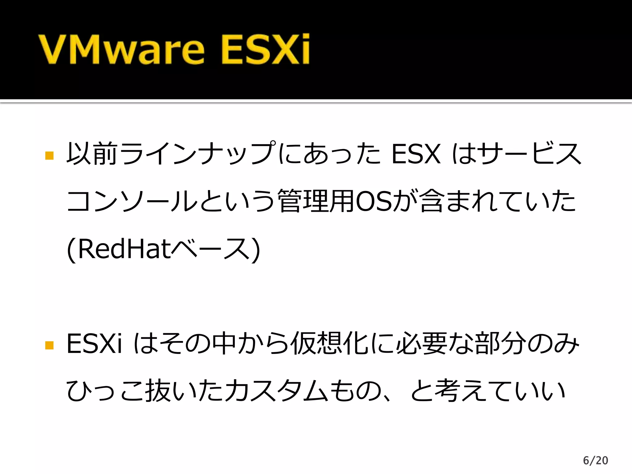  以前ラインナップにあった ESX はサービス
コンソールという管理用OSが含まれていた
(RedHatベース)
 ESXi はその中から仮想化に必要な部分のみ
ひっこ抜いたカスタムもの、と考えていい
6/20
 