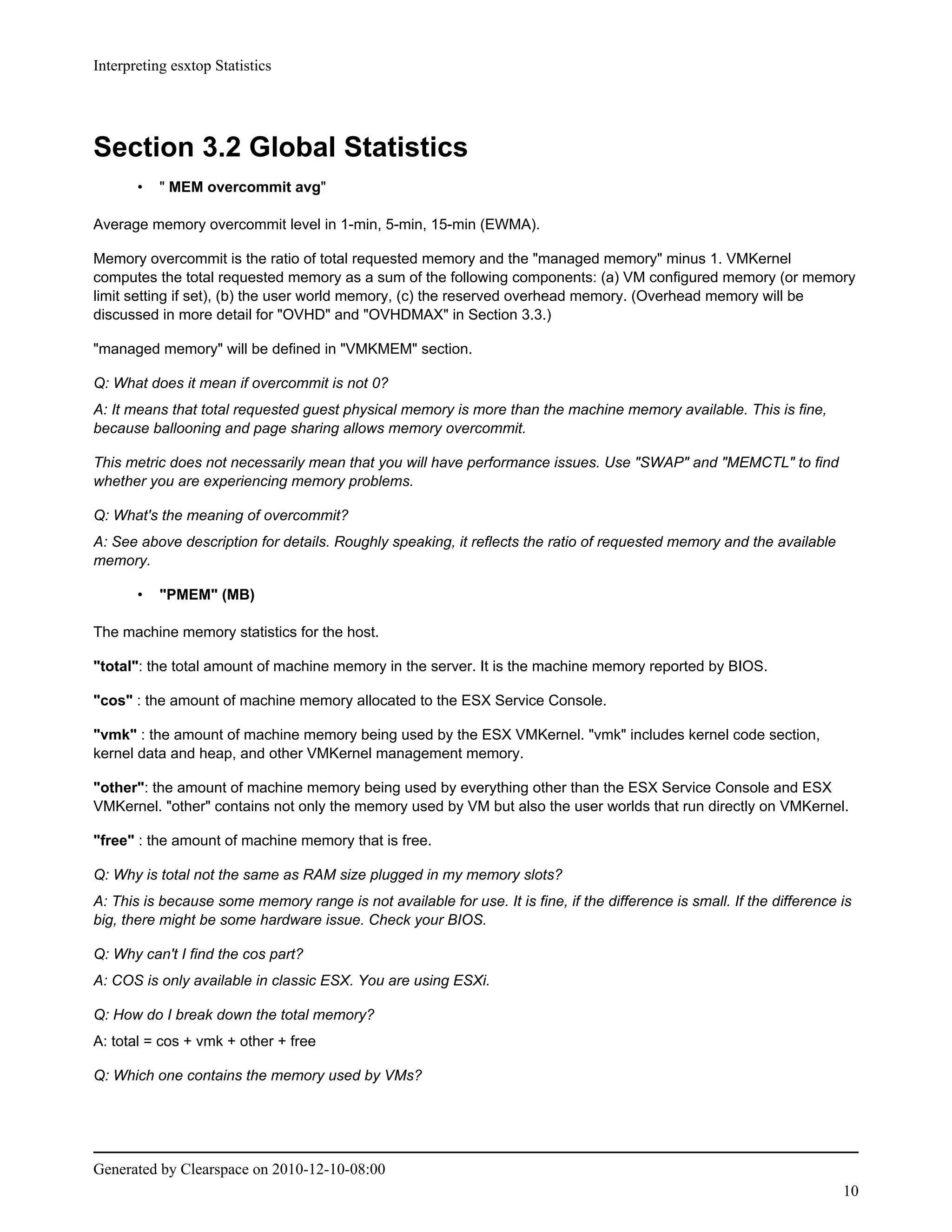 Interpreting esxtop Statistics




Section 3.2 Global Statistics
       •   " MEM overcommit avg"

Average memory overcommit level in 1-min, 5-min, 15-min (EWMA).

Memory overcommit is the ratio of total requested memory and the "managed memory" minus 1. VMKernel
computes the total requested memory as a sum of the following components: (a) VM configured memory (or memory
limit setting if set), (b) the user world memory, (c) the reserved overhead memory. (Overhead memory will be
discussed in more detail for "OVHD" and "OVHDMAX" in Section 3.3.)

"managed memory" will be defined in "VMKMEM" section.

Q: What does it mean if overcommit is not 0?
A: It means that total requested guest physical memory is more than the machine memory available. This is fine,
because ballooning and page sharing allows memory overcommit.

This metric does not necessarily mean that you will have performance issues. Use "SWAP" and "MEMCTL" to find
whether you are experiencing memory problems.

Q: What's the meaning of overcommit?
A: See above description for details. Roughly speaking, it reflects the ratio of requested memory and the available
memory.

       •   "PMEM" (MB)

The machine memory statistics for the host.

"total": the total amount of machine memory in the server. It is the machine memory reported by BIOS.

"cos" : the amount of machine memory allocated to the ESX Service Console.

"vmk" : the amount of machine memory being used by the ESX VMKernel. "vmk" includes kernel code section,
kernel data and heap, and other VMKernel management memory.

"other": the amount of machine memory being used by everything other than the ESX Service Console and ESX
VMKernel. "other" contains not only the memory used by VM but also the user worlds that run directly on VMKernel.

"free" : the amount of machine memory that is free.

Q: Why is total not the same as RAM size plugged in my memory slots?
A: This is because some memory range is not available for use. It is fine, if the difference is small. If the difference is
big, there might be some hardware issue. Check your BIOS.

Q: Why can't I find the cos part?
A: COS is only available in classic ESX. You are using ESXi.

Q: How do I break down the total memory?
A: total = cos + vmk + other + free

Q: Which one contains the memory used by VMs?




Generated by Clearspace on 2010-12-10-08:00
                                                                                                                         10
 