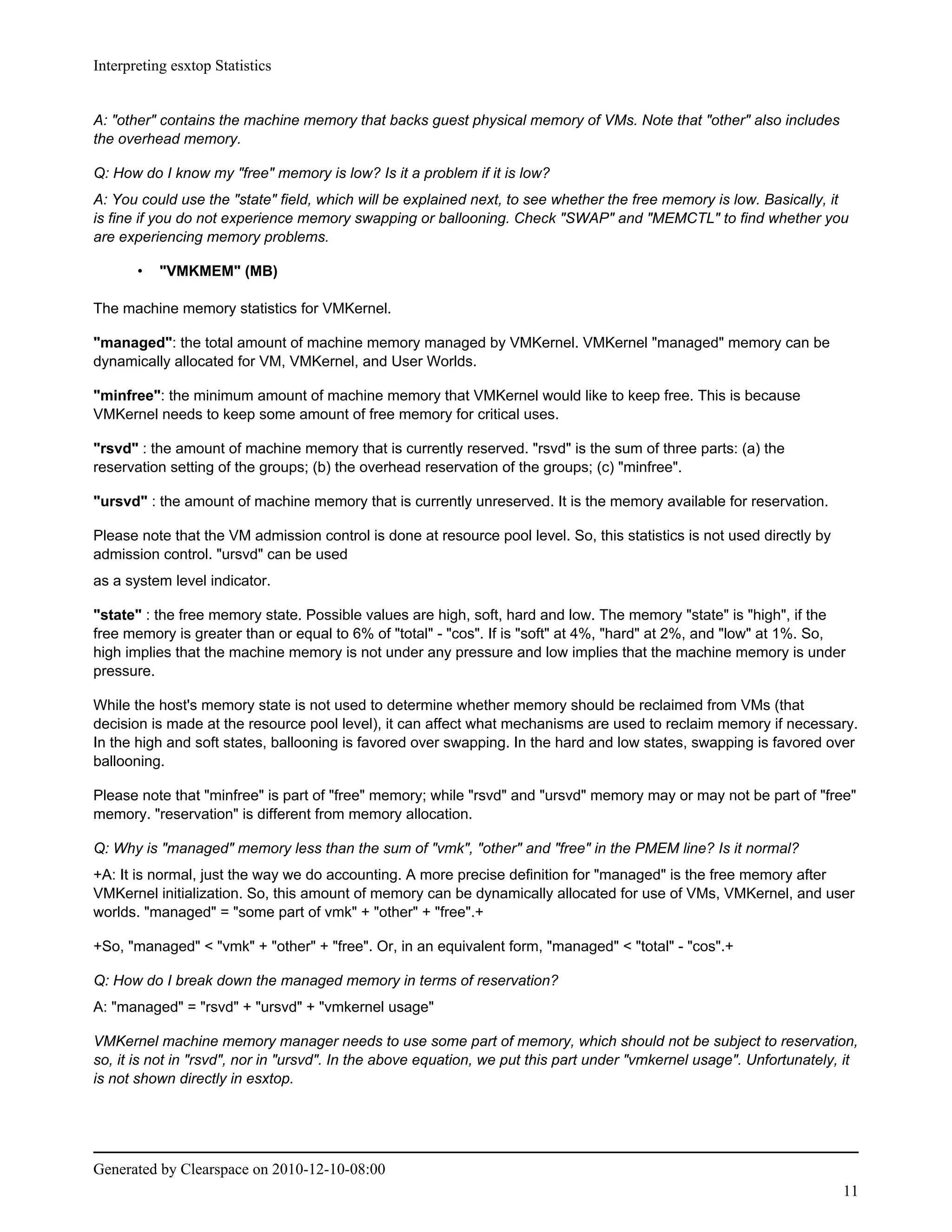 Interpreting esxtop Statistics


A: "other" contains the machine memory that backs guest physical memory of VMs. Note that "other" also includes
the overhead memory.

Q: How do I know my "free" memory is low? Is it a problem if it is low?
A: You could use the "state" field, which will be explained next, to see whether the free memory is low. Basically, it
is fine if you do not experience memory swapping or ballooning. Check "SWAP" and "MEMCTL" to find whether you
are experiencing memory problems.

       •   "VMKMEM" (MB)

The machine memory statistics for VMKernel.

"managed": the total amount of machine memory managed by VMKernel. VMKernel "managed" memory can be
dynamically allocated for VM, VMKernel, and User Worlds.

"minfree": the minimum amount of machine memory that VMKernel would like to keep free. This is because
VMKernel needs to keep some amount of free memory for critical uses.

"rsvd" : the amount of machine memory that is currently reserved. "rsvd" is the sum of three parts: (a) the
reservation setting of the groups; (b) the overhead reservation of the groups; (c) "minfree".

"ursvd" : the amount of machine memory that is currently unreserved. It is the memory available for reservation.

Please note that the VM admission control is done at resource pool level. So, this statistics is not used directly by
admission control. "ursvd" can be used
as a system level indicator.

"state" : the free memory state. Possible values are high, soft, hard and low. The memory "state" is "high", if the
free memory is greater than or equal to 6% of "total" - "cos". If is "soft" at 4%, "hard" at 2%, and "low" at 1%. So,
high implies that the machine memory is not under any pressure and low implies that the machine memory is under
pressure.

While the host's memory state is not used to determine whether memory should be reclaimed from VMs (that
decision is made at the resource pool level), it can affect what mechanisms are used to reclaim memory if necessary.
In the high and soft states, ballooning is favored over swapping. In the hard and low states, swapping is favored over
ballooning.

Please note that "minfree" is part of "free" memory; while "rsvd" and "ursvd" memory may or may not be part of "free"
memory. "reservation" is different from memory allocation.

Q: Why is "managed" memory less than the sum of "vmk", "other" and "free" in the PMEM line? Is it normal?
+A: It is normal, just the way we do accounting. A more precise definition for "managed" is the free memory after
VMKernel initialization. So, this amount of memory can be dynamically allocated for use of VMs, VMKernel, and user
worlds. "managed" = "some part of vmk" + "other" + "free".+

+So, "managed" < "vmk" + "other" + "free". Or, in an equivalent form, "managed" < "total" - "cos".+

Q: How do I break down the managed memory in terms of reservation?
A: "managed" = "rsvd" + "ursvd" + "vmkernel usage"

VMKernel machine memory manager needs to use some part of memory, which should not be subject to reservation,
so, it is not in "rsvd", nor in "ursvd". In the above equation, we put this part under "vmkernel usage". Unfortunately, it
is not shown directly in esxtop.




Generated by Clearspace on 2010-12-10-08:00
                                                                                                                        11
 