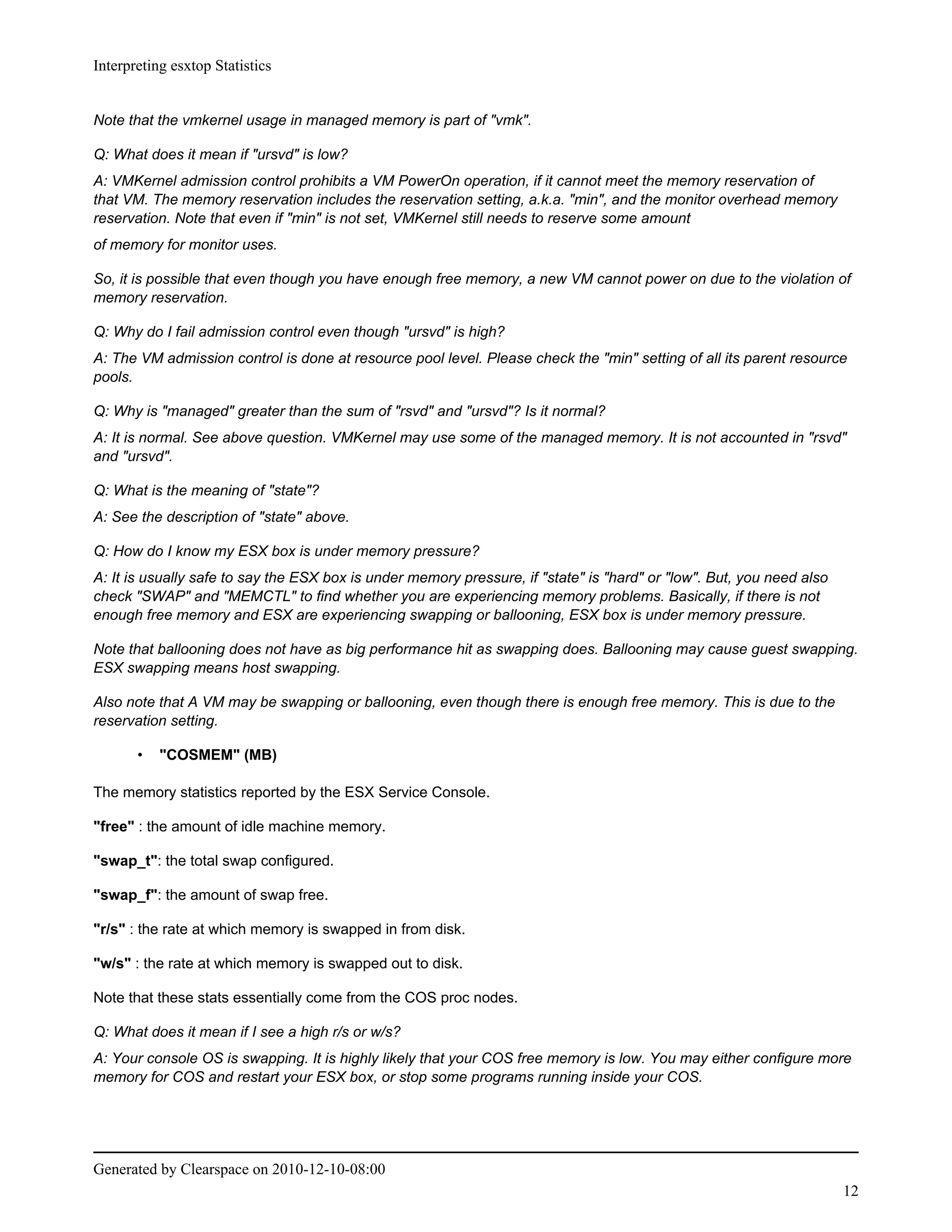 Interpreting esxtop Statistics


Note that the vmkernel usage in managed memory is part of "vmk".

Q: What does it mean if "ursvd" is low?
A: VMKernel admission control prohibits a VM PowerOn operation, if it cannot meet the memory reservation of
that VM. The memory reservation includes the reservation setting, a.k.a. "min", and the monitor overhead memory
reservation. Note that even if "min" is not set, VMKernel still needs to reserve some amount
of memory for monitor uses.

So, it is possible that even though you have enough free memory, a new VM cannot power on due to the violation of
memory reservation.

Q: Why do I fail admission control even though "ursvd" is high?
A: The VM admission control is done at resource pool level. Please check the "min" setting of all its parent resource
pools.

Q: Why is "managed" greater than the sum of "rsvd" and "ursvd"? Is it normal?
A: It is normal. See above question. VMKernel may use some of the managed memory. It is not accounted in "rsvd"
and "ursvd".

Q: What is the meaning of "state"?
A: See the description of "state" above.

Q: How do I know my ESX box is under memory pressure?
A: It is usually safe to say the ESX box is under memory pressure, if "state" is "hard" or "low". But, you need also
check "SWAP" and "MEMCTL" to find whether you are experiencing memory problems. Basically, if there is not
enough free memory and ESX are experiencing swapping or ballooning, ESX box is under memory pressure.

Note that ballooning does not have as big performance hit as swapping does. Ballooning may cause guest swapping.
ESX swapping means host swapping.

Also note that A VM may be swapping or ballooning, even though there is enough free memory. This is due to the
reservation setting.

       •   "COSMEM" (MB)

The memory statistics reported by the ESX Service Console.

"free" : the amount of idle machine memory.

"swap_t": the total swap configured.

"swap_f": the amount of swap free.

"r/s" : the rate at which memory is swapped in from disk.

"w/s" : the rate at which memory is swapped out to disk.

Note that these stats essentially come from the COS proc nodes.

Q: What does it mean if I see a high r/s or w/s?
A: Your console OS is swapping. It is highly likely that your COS free memory is low. You may either configure more
memory for COS and restart your ESX box, or stop some programs running inside your COS.




Generated by Clearspace on 2010-12-10-08:00
                                                                                                                       12
 