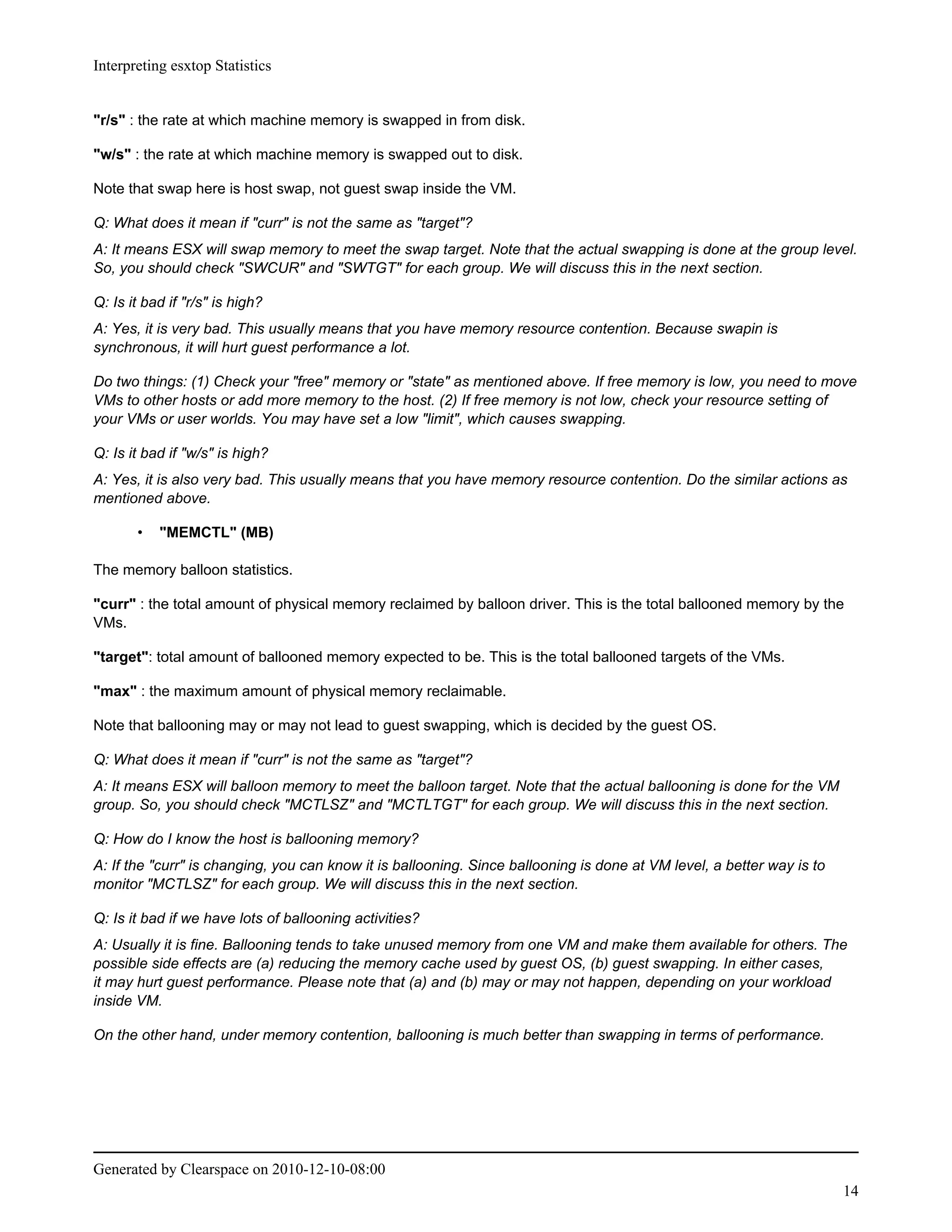 Interpreting esxtop Statistics


"r/s" : the rate at which machine memory is swapped in from disk.

"w/s" : the rate at which machine memory is swapped out to disk.

Note that swap here is host swap, not guest swap inside the VM.

Q: What does it mean if "curr" is not the same as "target"?
A: It means ESX will swap memory to meet the swap target. Note that the actual swapping is done at the group level.
So, you should check "SWCUR" and "SWTGT" for each group. We will discuss this in the next section.

Q: Is it bad if "r/s" is high?
A: Yes, it is very bad. This usually means that you have memory resource contention. Because swapin is
synchronous, it will hurt guest performance a lot.

Do two things: (1) Check your "free" memory or "state" as mentioned above. If free memory is low, you need to move
VMs to other hosts or add more memory to the host. (2) If free memory is not low, check your resource setting of
your VMs or user worlds. You may have set a low "limit", which causes swapping.

Q: Is it bad if "w/s" is high?
A: Yes, it is also very bad. This usually means that you have memory resource contention. Do the similar actions as
mentioned above.

       •   "MEMCTL" (MB)

The memory balloon statistics.

"curr" : the total amount of physical memory reclaimed by balloon driver. This is the total ballooned memory by the
VMs.

"target": total amount of ballooned memory expected to be. This is the total ballooned targets of the VMs.

"max" : the maximum amount of physical memory reclaimable.

Note that ballooning may or may not lead to guest swapping, which is decided by the guest OS.

Q: What does it mean if "curr" is not the same as "target"?
A: It means ESX will balloon memory to meet the balloon target. Note that the actual ballooning is done for the VM
group. So, you should check "MCTLSZ" and "MCTLTGT" for each group. We will discuss this in the next section.

Q: How do I know the host is ballooning memory?
A: If the "curr" is changing, you can know it is ballooning. Since ballooning is done at VM level, a better way is to
monitor "MCTLSZ" for each group. We will discuss this in the next section.

Q: Is it bad if we have lots of ballooning activities?
A: Usually it is fine. Ballooning tends to take unused memory from one VM and make them available for others. The
possible side effects are (a) reducing the memory cache used by guest OS, (b) guest swapping. In either cases,
it may hurt guest performance. Please note that (a) and (b) may or may not happen, depending on your workload
inside VM.

On the other hand, under memory contention, ballooning is much better than swapping in terms of performance.




Generated by Clearspace on 2010-12-10-08:00
                                                                                                                        14
 
