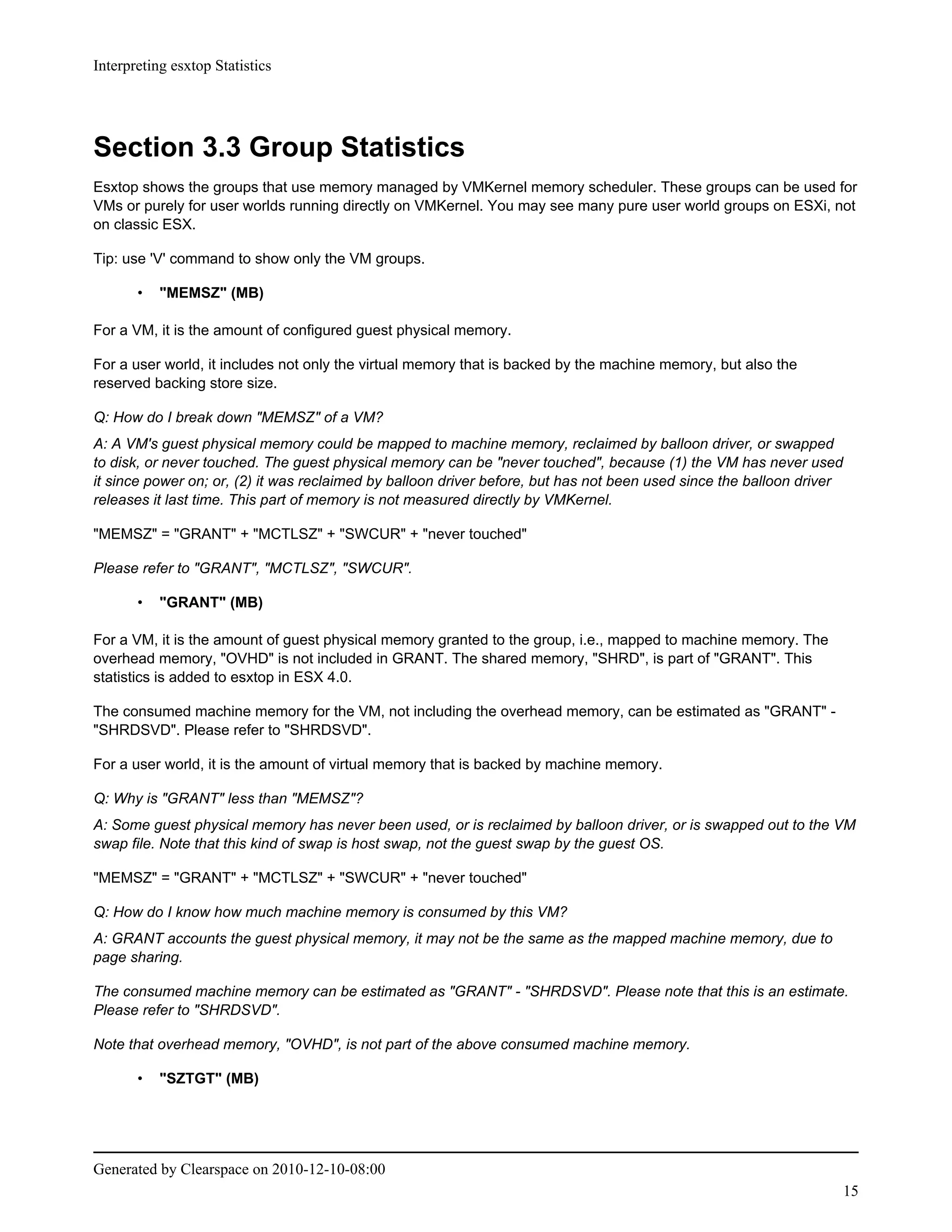 Interpreting esxtop Statistics




Section 3.3 Group Statistics
Esxtop shows the groups that use memory managed by VMKernel memory scheduler. These groups can be used for
VMs or purely for user worlds running directly on VMKernel. You may see many pure user world groups on ESXi, not
on classic ESX.

Tip: use 'V' command to show only the VM groups.

       •   "MEMSZ" (MB)

For a VM, it is the amount of configured guest physical memory.

For a user world, it includes not only the virtual memory that is backed by the machine memory, but also the
reserved backing store size.

Q: How do I break down "MEMSZ" of a VM?
A: A VM's guest physical memory could be mapped to machine memory, reclaimed by balloon driver, or swapped
to disk, or never touched. The guest physical memory can be "never touched", because (1) the VM has never used
it since power on; or, (2) it was reclaimed by balloon driver before, but has not been used since the balloon driver
releases it last time. This part of memory is not measured directly by VMKernel.

"MEMSZ" = "GRANT" + "MCTLSZ" + "SWCUR" + "never touched"

Please refer to "GRANT", "MCTLSZ", "SWCUR".

       •   "GRANT" (MB)

For a VM, it is the amount of guest physical memory granted to the group, i.e., mapped to machine memory. The
overhead memory, "OVHD" is not included in GRANT. The shared memory, "SHRD", is part of "GRANT". This
statistics is added to esxtop in ESX 4.0.

The consumed machine memory for the VM, not including the overhead memory, can be estimated as "GRANT" -
"SHRDSVD". Please refer to "SHRDSVD".

For a user world, it is the amount of virtual memory that is backed by machine memory.

Q: Why is "GRANT" less than "MEMSZ"?
A: Some guest physical memory has never been used, or is reclaimed by balloon driver, or is swapped out to the VM
swap file. Note that this kind of swap is host swap, not the guest swap by the guest OS.

"MEMSZ" = "GRANT" + "MCTLSZ" + "SWCUR" + "never touched"

Q: How do I know how much machine memory is consumed by this VM?
A: GRANT accounts the guest physical memory, it may not be the same as the mapped machine memory, due to
page sharing.

The consumed machine memory can be estimated as "GRANT" - "SHRDSVD". Please note that this is an estimate.
Please refer to "SHRDSVD".

Note that overhead memory, "OVHD", is not part of the above consumed machine memory.

       •   "SZTGT" (MB)




Generated by Clearspace on 2010-12-10-08:00
                                                                                                                       15
 