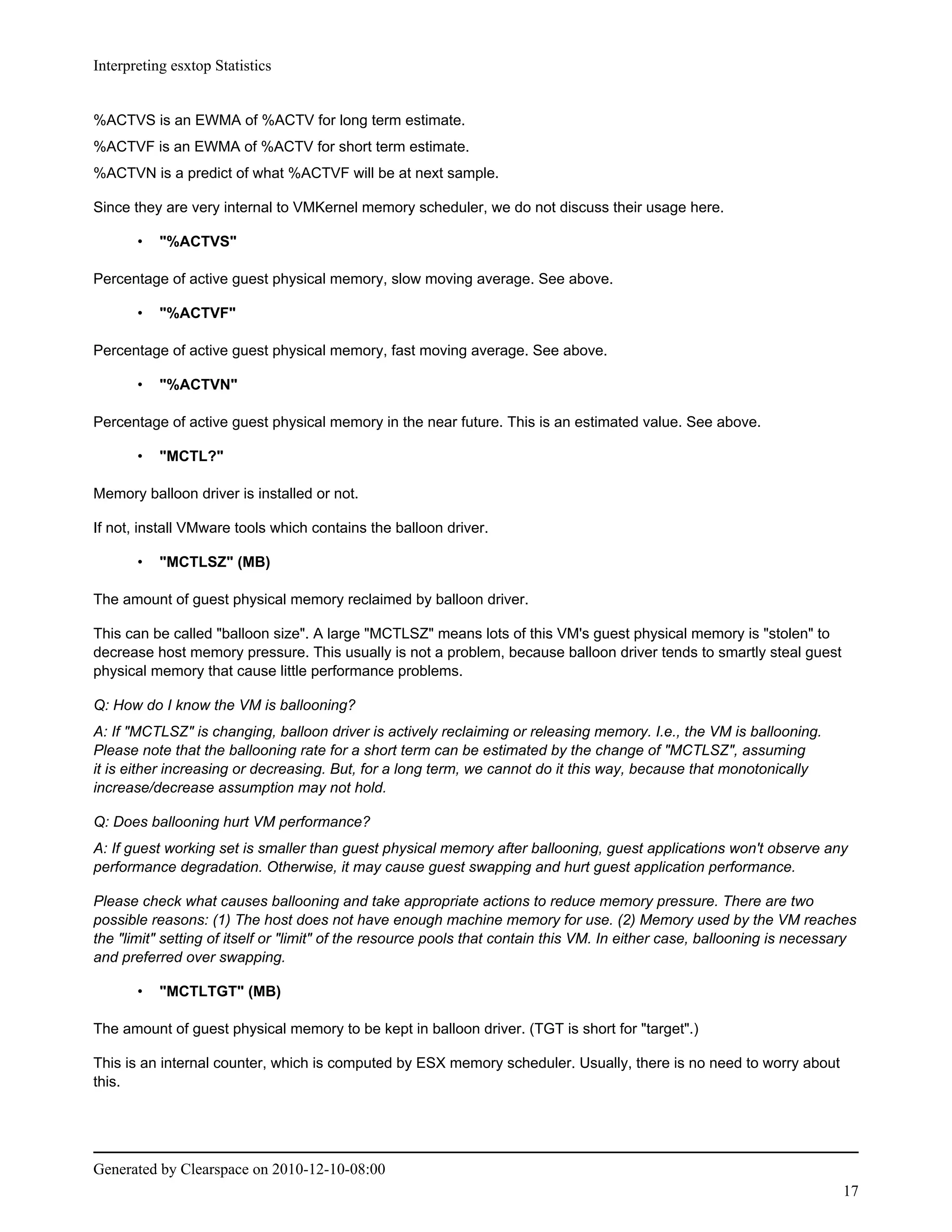 Interpreting esxtop Statistics


%ACTVS is an EWMA of %ACTV for long term estimate.
%ACTVF is an EWMA of %ACTV for short term estimate.
%ACTVN is a predict of what %ACTVF will be at next sample.

Since they are very internal to VMKernel memory scheduler, we do not discuss their usage here.

       •   "%ACTVS"

Percentage of active guest physical memory, slow moving average. See above.

       •   "%ACTVF"

Percentage of active guest physical memory, fast moving average. See above.

       •   "%ACTVN"

Percentage of active guest physical memory in the near future. This is an estimated value. See above.

       •   "MCTL?"

Memory balloon driver is installed or not.

If not, install VMware tools which contains the balloon driver.

       •   "MCTLSZ" (MB)

The amount of guest physical memory reclaimed by balloon driver.

This can be called "balloon size". A large "MCTLSZ" means lots of this VM's guest physical memory is "stolen" to
decrease host memory pressure. This usually is not a problem, because balloon driver tends to smartly steal guest
physical memory that cause little performance problems.

Q: How do I know the VM is ballooning?
A: If "MCTLSZ" is changing, balloon driver is actively reclaiming or releasing memory. I.e., the VM is ballooning.
Please note that the ballooning rate for a short term can be estimated by the change of "MCTLSZ", assuming
it is either increasing or decreasing. But, for a long term, we cannot do it this way, because that monotonically
increase/decrease assumption may not hold.

Q: Does ballooning hurt VM performance?
A: If guest working set is smaller than guest physical memory after ballooning, guest applications won't observe any
performance degradation. Otherwise, it may cause guest swapping and hurt guest application performance.

Please check what causes ballooning and take appropriate actions to reduce memory pressure. There are two
possible reasons: (1) The host does not have enough machine memory for use. (2) Memory used by the VM reaches
the "limit" setting of itself or "limit" of the resource pools that contain this VM. In either case, ballooning is necessary
and preferred over swapping.

       •   "MCTLTGT" (MB)

The amount of guest physical memory to be kept in balloon driver. (TGT is short for "target".)

This is an internal counter, which is computed by ESX memory scheduler. Usually, there is no need to worry about
this.




Generated by Clearspace on 2010-12-10-08:00
                                                                                                                         17
 