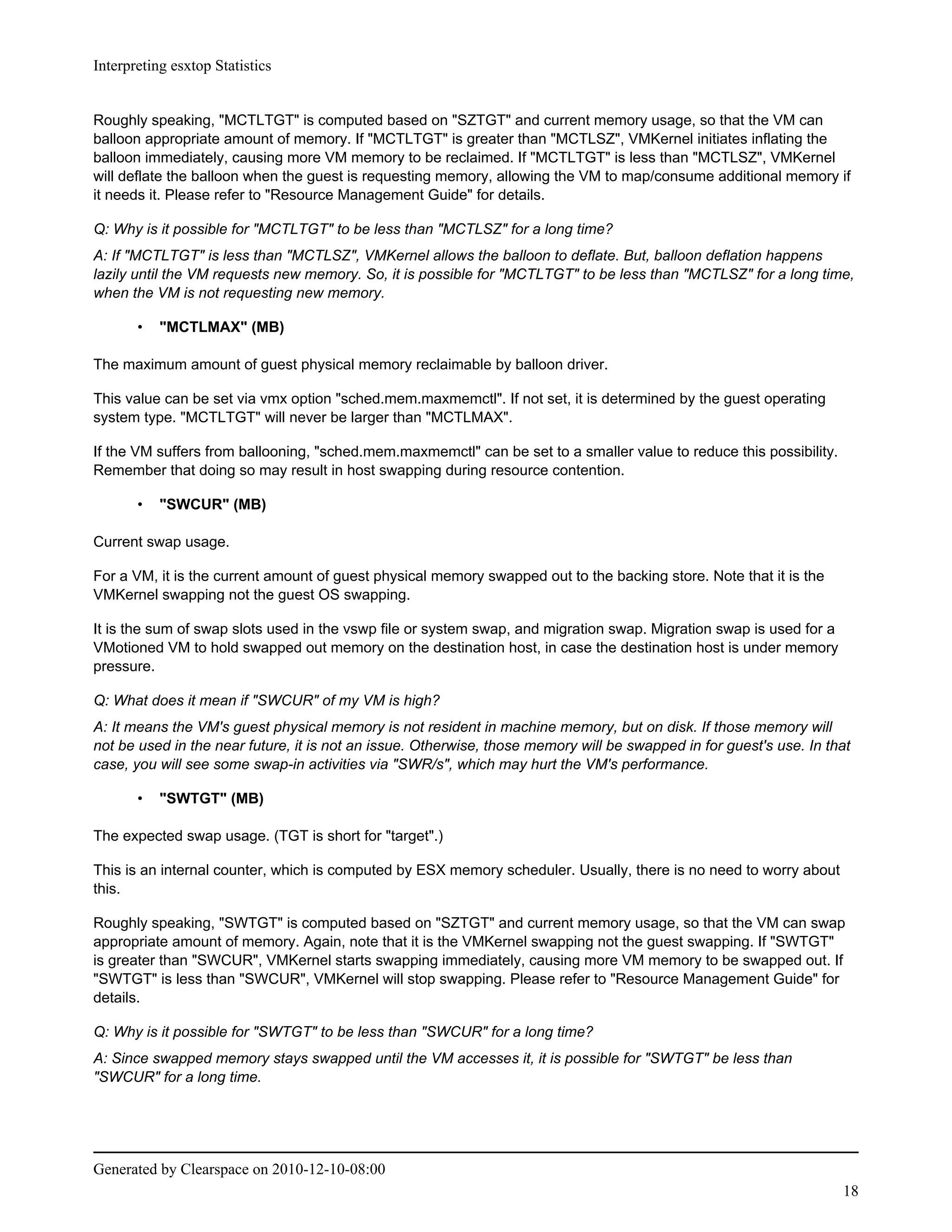 Interpreting esxtop Statistics


Roughly speaking, "MCTLTGT" is computed based on "SZTGT" and current memory usage, so that the VM can
balloon appropriate amount of memory. If "MCTLTGT" is greater than "MCTLSZ", VMKernel initiates inflating the
balloon immediately, causing more VM memory to be reclaimed. If "MCTLTGT" is less than "MCTLSZ", VMKernel
will deflate the balloon when the guest is requesting memory, allowing the VM to map/consume additional memory if
it needs it. Please refer to "Resource Management Guide" for details.

Q: Why is it possible for "MCTLTGT" to be less than "MCTLSZ" for a long time?
A: If "MCTLTGT" is less than "MCTLSZ", VMKernel allows the balloon to deflate. But, balloon deflation happens
lazily until the VM requests new memory. So, it is possible for "MCTLTGT" to be less than "MCTLSZ" for a long time,
when the VM is not requesting new memory.

       •   "MCTLMAX" (MB)

The maximum amount of guest physical memory reclaimable by balloon driver.

This value can be set via vmx option "sched.mem.maxmemctl". If not set, it is determined by the guest operating
system type. "MCTLTGT" will never be larger than "MCTLMAX".

If the VM suffers from ballooning, "sched.mem.maxmemctl" can be set to a smaller value to reduce this possibility.
Remember that doing so may result in host swapping during resource contention.

       •   "SWCUR" (MB)

Current swap usage.

For a VM, it is the current amount of guest physical memory swapped out to the backing store. Note that it is the
VMKernel swapping not the guest OS swapping.

It is the sum of swap slots used in the vswp file or system swap, and migration swap. Migration swap is used for a
VMotioned VM to hold swapped out memory on the destination host, in case the destination host is under memory
pressure.

Q: What does it mean if "SWCUR" of my VM is high?
A: It means the VM's guest physical memory is not resident in machine memory, but on disk. If those memory will
not be used in the near future, it is not an issue. Otherwise, those memory will be swapped in for guest's use. In that
case, you will see some swap-in activities via "SWR/s", which may hurt the VM's performance.

       •   "SWTGT" (MB)

The expected swap usage. (TGT is short for "target".)

This is an internal counter, which is computed by ESX memory scheduler. Usually, there is no need to worry about
this.

Roughly speaking, "SWTGT" is computed based on "SZTGT" and current memory usage, so that the VM can swap
appropriate amount of memory. Again, note that it is the VMKernel swapping not the guest swapping. If "SWTGT"
is greater than "SWCUR", VMKernel starts swapping immediately, causing more VM memory to be swapped out. If
"SWTGT" is less than "SWCUR", VMKernel will stop swapping. Please refer to "Resource Management Guide" for
details.

Q: Why is it possible for "SWTGT" to be less than "SWCUR" for a long time?
A: Since swapped memory stays swapped until the VM accesses it, it is possible for "SWTGT" be less than
"SWCUR" for a long time.




Generated by Clearspace on 2010-12-10-08:00
                                                                                                                     18
 