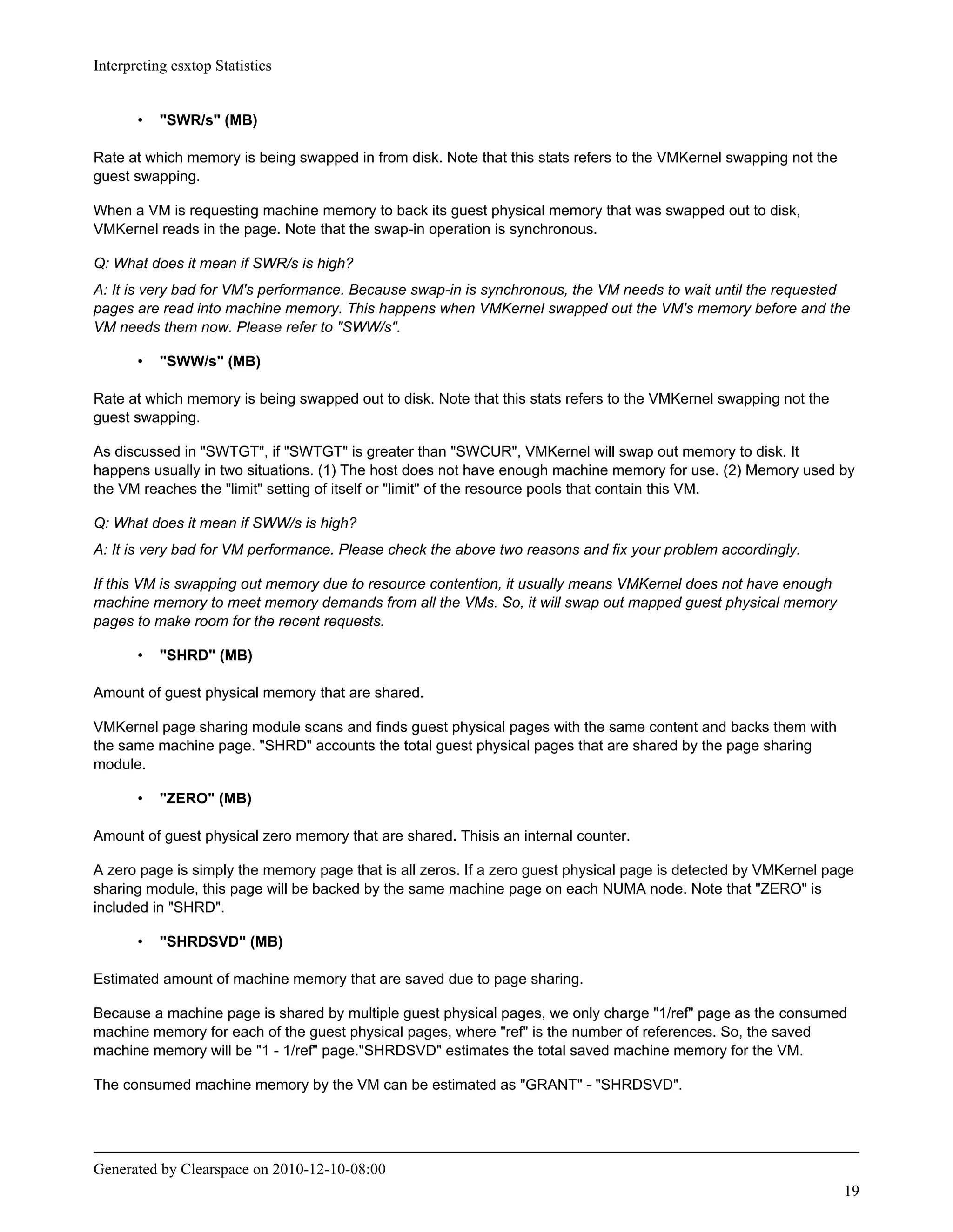 Interpreting esxtop Statistics


       •   "SWR/s" (MB)

Rate at which memory is being swapped in from disk. Note that this stats refers to the VMKernel swapping not the
guest swapping.

When a VM is requesting machine memory to back its guest physical memory that was swapped out to disk,
VMKernel reads in the page. Note that the swap-in operation is synchronous.

Q: What does it mean if SWR/s is high?
A: It is very bad for VM's performance. Because swap-in is synchronous, the VM needs to wait until the requested
pages are read into machine memory. This happens when VMKernel swapped out the VM's memory before and the
VM needs them now. Please refer to "SWW/s".

       •   "SWW/s" (MB)

Rate at which memory is being swapped out to disk. Note that this stats refers to the VMKernel swapping not the
guest swapping.

As discussed in "SWTGT", if "SWTGT" is greater than "SWCUR", VMKernel will swap out memory to disk. It
happens usually in two situations. (1) The host does not have enough machine memory for use. (2) Memory used by
the VM reaches the "limit" setting of itself or "limit" of the resource pools that contain this VM.

Q: What does it mean if SWW/s is high?
A: It is very bad for VM performance. Please check the above two reasons and fix your problem accordingly.

If this VM is swapping out memory due to resource contention, it usually means VMKernel does not have enough
machine memory to meet memory demands from all the VMs. So, it will swap out mapped guest physical memory
pages to make room for the recent requests.

       •   "SHRD" (MB)

Amount of guest physical memory that are shared.

VMKernel page sharing module scans and finds guest physical pages with the same content and backs them with
the same machine page. "SHRD" accounts the total guest physical pages that are shared by the page sharing
module.

       •   "ZERO" (MB)

Amount of guest physical zero memory that are shared. Thisis an internal counter.

A zero page is simply the memory page that is all zeros. If a zero guest physical page is detected by VMKernel page
sharing module, this page will be backed by the same machine page on each NUMA node. Note that "ZERO" is
included in "SHRD".

       •   "SHRDSVD" (MB)

Estimated amount of machine memory that are saved due to page sharing.

Because a machine page is shared by multiple guest physical pages, we only charge "1/ref" page as the consumed
machine memory for each of the guest physical pages, where "ref" is the number of references. So, the saved
machine memory will be "1 - 1/ref" page."SHRDSVD" estimates the total saved machine memory for the VM.

The consumed machine memory by the VM can be estimated as "GRANT" - "SHRDSVD".




Generated by Clearspace on 2010-12-10-08:00
                                                                                                                   19
 