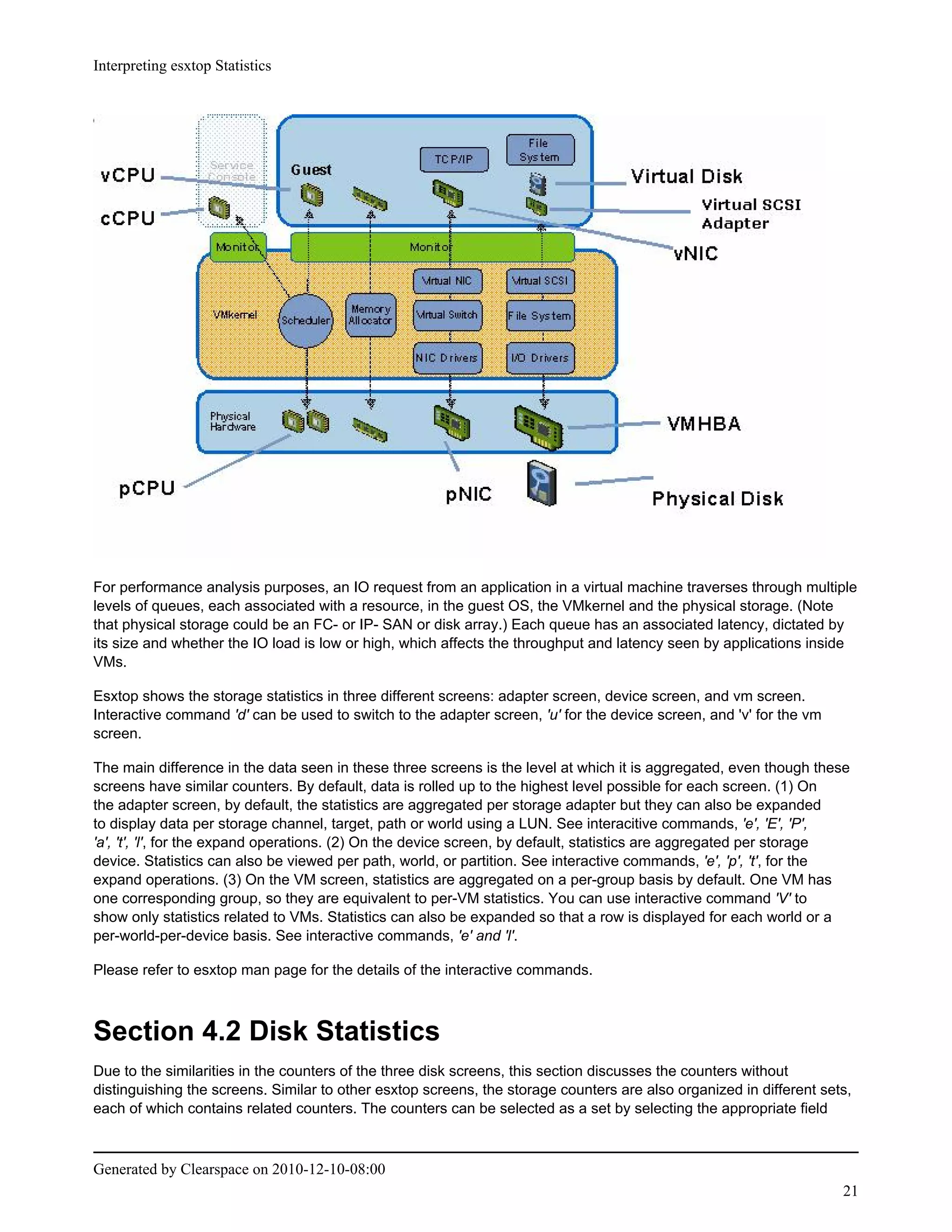 Interpreting esxtop Statistics




For performance analysis purposes, an IO request from an application in a virtual machine traverses through multiple
levels of queues, each associated with a resource, in the guest OS, the VMkernel and the physical storage. (Note
that physical storage could be an FC- or IP- SAN or disk array.) Each queue has an associated latency, dictated by
its size and whether the IO load is low or high, which affects the throughput and latency seen by applications inside
VMs.

Esxtop shows the storage statistics in three different screens: adapter screen, device screen, and vm screen.
Interactive command 'd' can be used to switch to the adapter screen, 'u' for the device screen, and 'v' for the vm
screen.

The main difference in the data seen in these three screens is the level at which it is aggregated, even though these
screens have similar counters. By default, data is rolled up to the highest level possible for each screen. (1) On
the adapter screen, by default, the statistics are aggregated per storage adapter but they can also be expanded
to display data per storage channel, target, path or world using a LUN. See interacitive commands, 'e', 'E', 'P',
'a', 't', 'l', for the expand operations. (2) On the device screen, by default, statistics are aggregated per storage
device. Statistics can also be viewed per path, world, or partition. See interactive commands, 'e', 'p', 't', for the
expand operations. (3) On the VM screen, statistics are aggregated on a per-group basis by default. One VM has
one corresponding group, so they are equivalent to per-VM statistics. You can use interactive command 'V' to
show only statistics related to VMs. Statistics can also be expanded so that a row is displayed for each world or a
per-world-per-device basis. See interactive commands, 'e' and 'l'.

Please refer to esxtop man page for the details of the interactive commands.



Section 4.2 Disk Statistics
Due to the similarities in the counters of the three disk screens, this section discusses the counters without
distinguishing the screens. Similar to other esxtop screens, the storage counters are also organized in different sets,
each of which contains related counters. The counters can be selected as a set by selecting the appropriate field



Generated by Clearspace on 2010-12-10-08:00
                                                                                                                     21
 