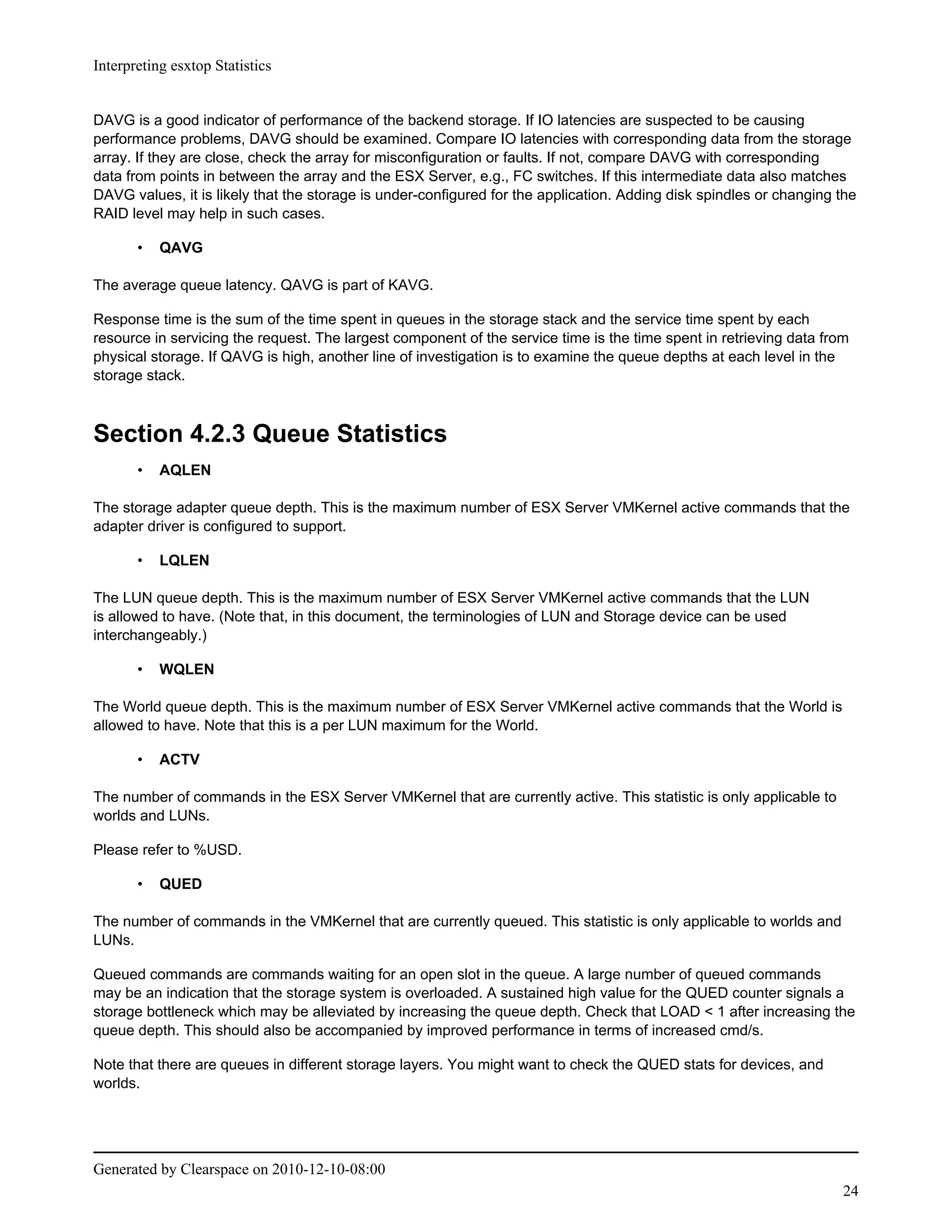 Interpreting esxtop Statistics


DAVG is a good indicator of performance of the backend storage. If IO latencies are suspected to be causing
performance problems, DAVG should be examined. Compare IO latencies with corresponding data from the storage
array. If they are close, check the array for misconfiguration or faults. If not, compare DAVG with corresponding
data from points in between the array and the ESX Server, e.g., FC switches. If this intermediate data also matches
DAVG values, it is likely that the storage is under-configured for the application. Adding disk spindles or changing the
RAID level may help in such cases.

       •   QAVG

The average queue latency. QAVG is part of KAVG.

Response time is the sum of the time spent in queues in the storage stack and the service time spent by each
resource in servicing the request. The largest component of the service time is the time spent in retrieving data from
physical storage. If QAVG is high, another line of investigation is to examine the queue depths at each level in the
storage stack.



Section 4.2.3 Queue Statistics
       •   AQLEN

The storage adapter queue depth. This is the maximum number of ESX Server VMKernel active commands that the
adapter driver is configured to support.

       •   LQLEN

The LUN queue depth. This is the maximum number of ESX Server VMKernel active commands that the LUN
is allowed to have. (Note that, in this document, the terminologies of LUN and Storage device can be used
interchangeably.)

       •   WQLEN

The World queue depth. This is the maximum number of ESX Server VMKernel active commands that the World is
allowed to have. Note that this is a per LUN maximum for the World.

       •   ACTV

The number of commands in the ESX Server VMKernel that are currently active. This statistic is only applicable to
worlds and LUNs.

Please refer to %USD.

       •   QUED

The number of commands in the VMKernel that are currently queued. This statistic is only applicable to worlds and
LUNs.

Queued commands are commands waiting for an open slot in the queue. A large number of queued commands
may be an indication that the storage system is overloaded. A sustained high value for the QUED counter signals a
storage bottleneck which may be alleviated by increasing the queue depth. Check that LOAD < 1 after increasing the
queue depth. This should also be accompanied by improved performance in terms of increased cmd/s.

Note that there are queues in different storage layers. You might want to check the QUED stats for devices, and
worlds.




Generated by Clearspace on 2010-12-10-08:00
                                                                                                                     24
 