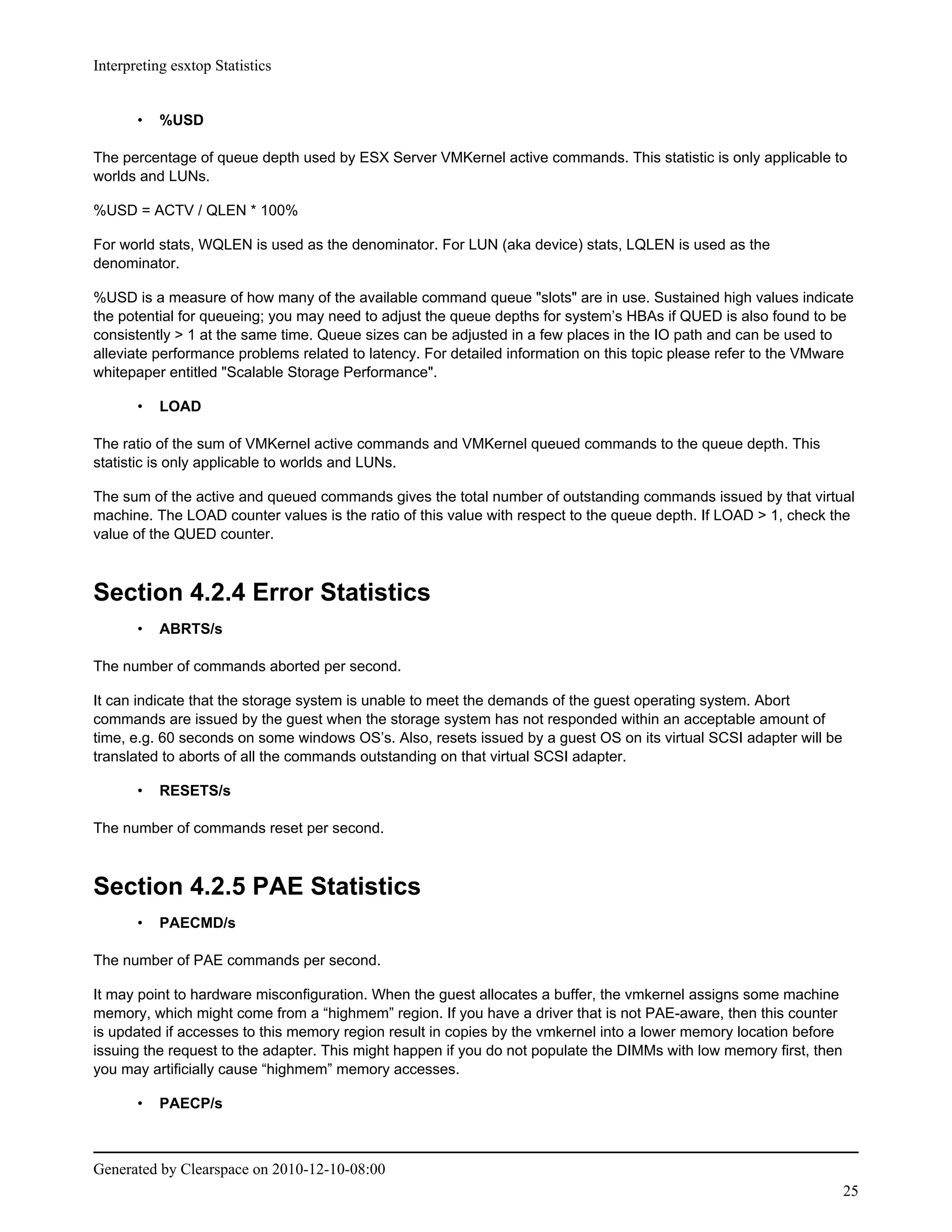 Interpreting esxtop Statistics


       •   %USD

The percentage of queue depth used by ESX Server VMKernel active commands. This statistic is only applicable to
worlds and LUNs.

%USD = ACTV / QLEN * 100%

For world stats, WQLEN is used as the denominator. For LUN (aka device) stats, LQLEN is used as the
denominator.

%USD is a measure of how many of the available command queue "slots" are in use. Sustained high values indicate
the potential for queueing; you may need to adjust the queue depths for system’s HBAs if QUED is also found to be
consistently > 1 at the same time. Queue sizes can be adjusted in a few places in the IO path and can be used to
alleviate performance problems related to latency. For detailed information on this topic please refer to the VMware
whitepaper entitled "Scalable Storage Performance".

       •   LOAD

The ratio of the sum of VMKernel active commands and VMKernel queued commands to the queue depth. This
statistic is only applicable to worlds and LUNs.

The sum of the active and queued commands gives the total number of outstanding commands issued by that virtual
machine. The LOAD counter values is the ratio of this value with respect to the queue depth. If LOAD > 1, check the
value of the QUED counter.



Section 4.2.4 Error Statistics
       •   ABRTS/s

The number of commands aborted per second.

It can indicate that the storage system is unable to meet the demands of the guest operating system. Abort
commands are issued by the guest when the storage system has not responded within an acceptable amount of
time, e.g. 60 seconds on some windows OS’s. Also, resets issued by a guest OS on its virtual SCSI adapter will be
translated to aborts of all the commands outstanding on that virtual SCSI adapter.

       •   RESETS/s

The number of commands reset per second.



Section 4.2.5 PAE Statistics
       •   PAECMD/s

The number of PAE commands per second.

It may point to hardware misconfiguration. When the guest allocates a buffer, the vmkernel assigns some machine
memory, which might come from a “highmem” region. If you have a driver that is not PAE-aware, then this counter
is updated if accesses to this memory region result in copies by the vmkernel into a lower memory location before
issuing the request to the adapter. This might happen if you do not populate the DIMMs with low memory first, then
you may artificially cause “highmem” memory accesses.

       •   PAECP/s



Generated by Clearspace on 2010-12-10-08:00
                                                                                                                     25
 