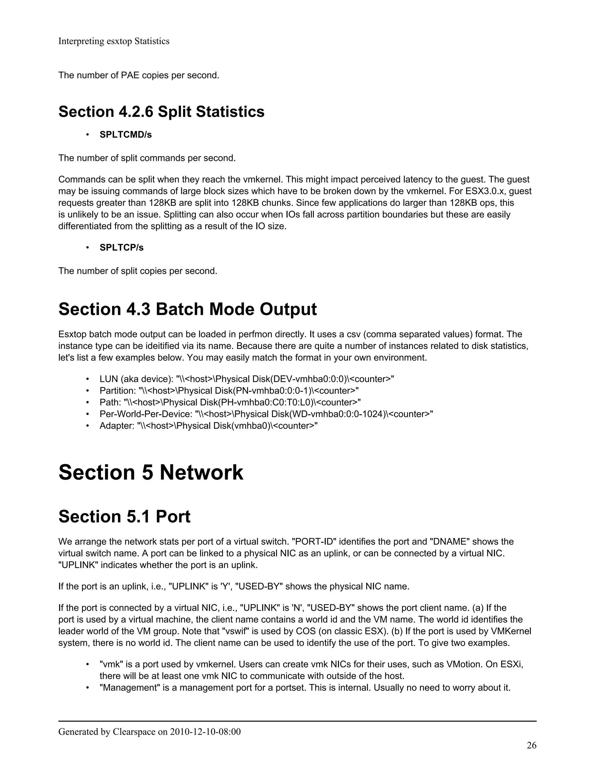 Interpreting esxtop Statistics


The number of PAE copies per second.



Section 4.2.6 Split Statistics
       •   SPLTCMD/s

The number of split commands per second.

Commands can be split when they reach the vmkernel. This might impact perceived latency to the guest. The guest
may be issuing commands of large block sizes which have to be broken down by the vmkernel. For ESX3.0.x, guest
requests greater than 128KB are split into 128KB chunks. Since few applications do larger than 128KB ops, this
is unlikely to be an issue. Splitting can also occur when IOs fall across partition boundaries but these are easily
differentiated from the splitting as a result of the IO size.

       •   SPLTCP/s

The number of split copies per second.



Section 4.3 Batch Mode Output
Esxtop batch mode output can be loaded in perfmon directly. It uses a csv (comma separated values) format. The
instance type can be ideitified via its name. Because there are quite a number of instances related to disk statistics,
let's list a few examples below. You may easily match the format in your own environment.

       •   LUN (aka device): "<host>Physical Disk(DEV-vmhba0:0:0)<counter>"
       •   Partition: "<host>Physical Disk(PN-vmhba0:0:0-1)<counter>"
       •   Path: "<host>Physical Disk(PH-vmhba0:C0:T0:L0)<counter>"
       •   Per-World-Per-Device: "<host>Physical Disk(WD-vmhba0:0:0-1024)<counter>"
       •   Adapter: "<host>Physical Disk(vmhba0)<counter>"




Section 5 Network
Section 5.1 Port
We arrange the network stats per port of a virtual switch. "PORT-ID" identifies the port and "DNAME" shows the
virtual switch name. A port can be linked to a physical NIC as an uplink, or can be connected by a virtual NIC.
"UPLINK" indicates whether the port is an uplink.

If the port is an uplink, i.e., "UPLINK" is 'Y', "USED-BY" shows the physical NIC name.

If the port is connected by a virtual NIC, i.e., "UPLINK" is 'N', "USED-BY" shows the port client name. (a) If the
port is used by a virtual machine, the client name contains a world id and the VM name. The world id identifies the
leader world of the VM group. Note that "vswif" is used by COS (on classic ESX). (b) If the port is used by VMKernel
system, there is no world id. The client name can be used to identify the use of the port. To give two examples.

       •   "vmk" is a port used by vmkernel. Users can create vmk NICs for their uses, such as VMotion. On ESXi,
           there will be at least one vmk NIC to communicate with outside of the host.
       •   "Management" is a management port for a portset. This is internal. Usually no need to worry about it.



Generated by Clearspace on 2010-12-10-08:00
                                                                                                                      26
 