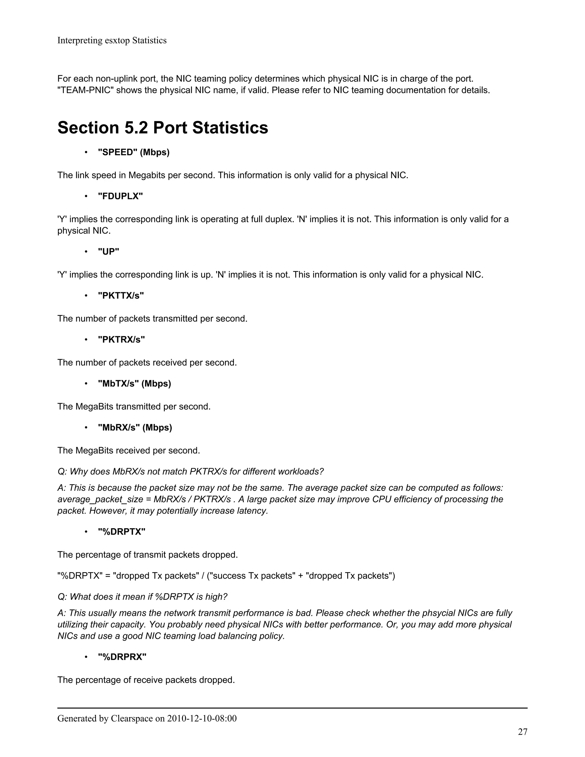 Interpreting esxtop Statistics



For each non-uplink port, the NIC teaming policy determines which physical NIC is in charge of the port.
"TEAM-PNIC" shows the physical NIC name, if valid. Please refer to NIC teaming documentation for details.



Section 5.2 Port Statistics
       •   "SPEED" (Mbps)

The link speed in Megabits per second. This information is only valid for a physical NIC.

       •   "FDUPLX"

'Y' implies the corresponding link is operating at full duplex. 'N' implies it is not. This information is only valid for a
physical NIC.

       •   "UP"

'Y' implies the corresponding link is up. 'N' implies it is not. This information is only valid for a physical NIC.

       •   "PKTTX/s"

The number of packets transmitted per second.

       •   "PKTRX/s"

The number of packets received per second.

       •   "MbTX/s" (Mbps)

The MegaBits transmitted per second.

       •   "MbRX/s" (Mbps)

The MegaBits received per second.

Q: Why does MbRX/s not match PKTRX/s for different workloads?
A: This is because the packet size may not be the same. The average packet size can be computed as follows:
average_packet_size = MbRX/s / PKTRX/s . A large packet size may improve CPU efficiency of processing the
packet. However, it may potentially increase latency.

       •   "%DRPTX"

The percentage of transmit packets dropped.

"%DRPTX" = "dropped Tx packets" / ("success Tx packets" + "dropped Tx packets")

Q: What does it mean if %DRPTX is high?
A: This usually means the network transmit performance is bad. Please check whether the phsycial NICs are fully
utilizing their capacity. You probably need physical NICs with better performance. Or, you may add more physical
NICs and use a good NIC teaming load balancing policy.

       •   "%DRPRX"

The percentage of receive packets dropped.



Generated by Clearspace on 2010-12-10-08:00
                                                                                                                              27
 