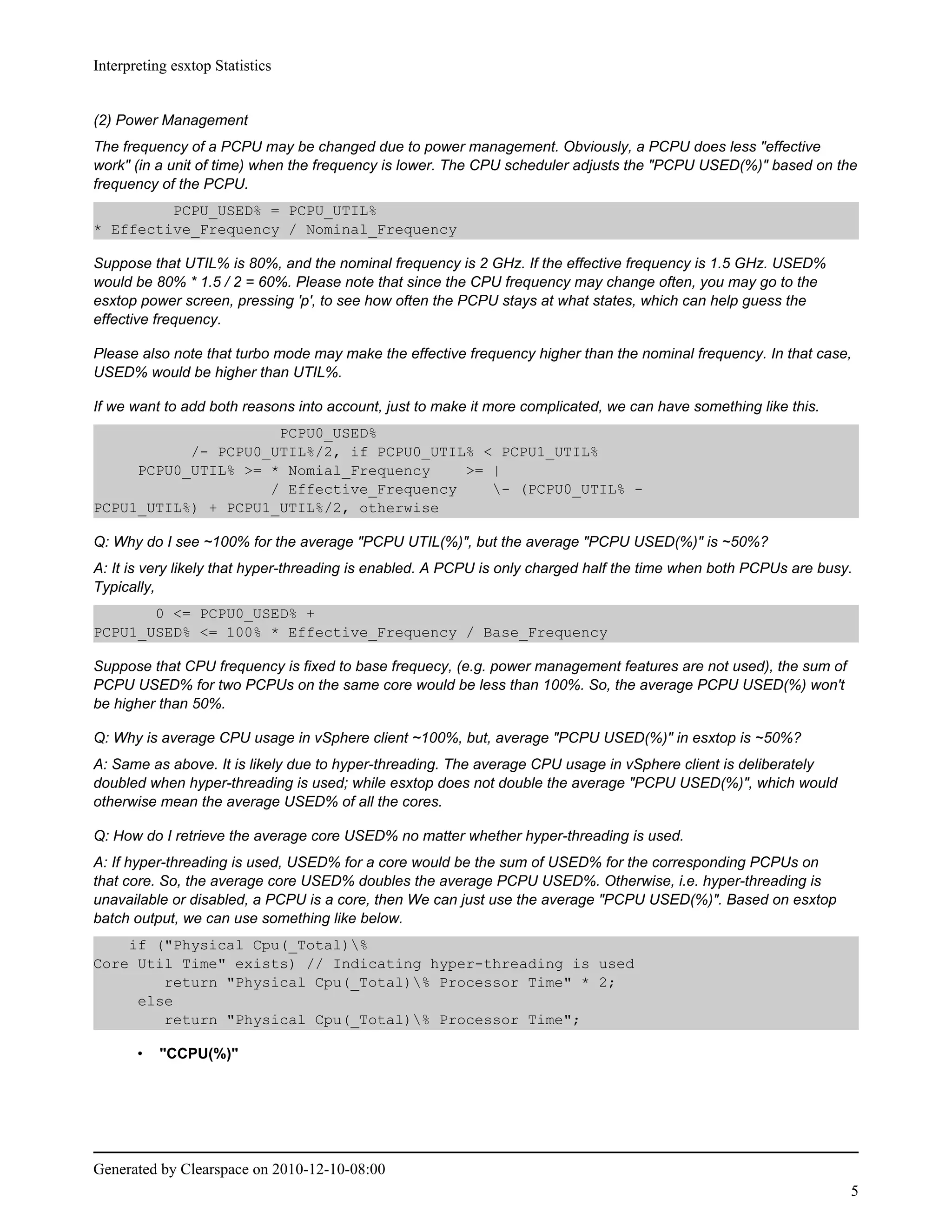 Interpreting esxtop Statistics


(2) Power Management
The frequency of a PCPU may be changed due to power management. Obviously, a PCPU does less "effective
work" (in a unit of time) when the frequency is lower. The CPU scheduler adjusts the "PCPU USED(%)" based on the
frequency of the PCPU.
         PCPU_USED% = PCPU_UTIL%
* Effective_Frequency / Nominal_Frequency

Suppose that UTIL% is 80%, and the nominal frequency is 2 GHz. If the effective frequency is 1.5 GHz. USED%
would be 80% * 1.5 / 2 = 60%. Please note that since the CPU frequency may change often, you may go to the
esxtop power screen, pressing 'p', to see how often the PCPU stays at what states, which can help guess the
effective frequency.

Please also note that turbo mode may make the effective frequency higher than the nominal frequency. In that case,
USED% would be higher than UTIL%.

If we want to add both reasons into account, just to make it more complicated, we can have something like this.
                     PCPU0_USED%
           /- PCPU0_UTIL%/2, if PCPU0_UTIL% < PCPU1_UTIL%
     PCPU0_UTIL% >= * Nomial_Frequency    >= |
                    / Effective_Frequency    - (PCPU0_UTIL% -
PCPU1_UTIL%) + PCPU1_UTIL%/2, otherwise

Q: Why do I see ~100% for the average "PCPU UTIL(%)", but the average "PCPU USED(%)" is ~50%?
A: It is very likely that hyper-threading is enabled. A PCPU is only charged half the time when both PCPUs are busy.
Typically,
       0 <= PCPU0_USED% +
PCPU1_USED% <= 100% * Effective_Frequency / Base_Frequency

Suppose that CPU frequency is fixed to base frequecy, (e.g. power management features are not used), the sum of
PCPU USED% for two PCPUs on the same core would be less than 100%. So, the average PCPU USED(%) won't
be higher than 50%.

Q: Why is average CPU usage in vSphere client ~100%, but, average "PCPU USED(%)" in esxtop is ~50%?
A: Same as above. It is likely due to hyper-threading. The average CPU usage in vSphere client is deliberately
doubled when hyper-threading is used; while esxtop does not double the average "PCPU USED(%)", which would
otherwise mean the average USED% of all the cores.

Q: How do I retrieve the average core USED% no matter whether hyper-threading is used.
A: If hyper-threading is used, USED% for a core would be the sum of USED% for the corresponding PCPUs on
that core. So, the average core USED% doubles the average PCPU USED%. Otherwise, i.e. hyper-threading is
unavailable or disabled, a PCPU is a core, then We can just use the average "PCPU USED(%)". Based on esxtop
batch output, we can use something like below.
    if ("Physical Cpu(_Total)%
Core Util Time" exists) // Indicating hyper-threading is used
        return "Physical Cpu(_Total)% Processor Time" * 2;
     else
        return "Physical Cpu(_Total)% Processor Time";

       •   "CCPU(%)"




Generated by Clearspace on 2010-12-10-08:00
                                                                                                                   5
 
